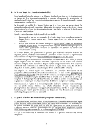 2. La licence légale (ou rémunération équitable) 
Pour la radiodiffusion hertzienne et sa diffusion simultanée sur internet (« simulcasting »), 
un barème dit de « rémunération équitable », commun à l’ensemble des ayant‐droits, est 
appliqué sous l’égide d’une commission indépendante, au sein de laquelle toutes les parties 
prenantes sont représentées. 
Le  dispositif  est  qualifié  de  « licence  légale »,  car  il  revient,  pour  un  service  donné  (la 
radiodiffusion hertzienne), à substituer à l’exercice des droits d’auteur et des droits voisins 
l’application  d’un  régime  de  rémunération  instauré  par  la  loi  et  effaçant  de  fait  le  droit 
d’autoriser ou d’interdire. 
Pour les radios, l’avantage de la licence légale est double :  
d’une part, il ne leur est pas nécessaire de négocier séparément avec chaque catégorie 
d’ayant‐droits,  encore  moins  avec  chaq e  ayant‐d oits  au  sein de  certaines 
catégories ; 
d’autre  part,  l’unicité  du  barème  ménage  un 
u r  
« pacte  social »  entre  les  différentes 
catégories d’ayant‐droits, qui empêche que les rapports de force sur le partage de la 
valeur  entre  ayant‐droits  s’exercent  au  détriment  des  éditeurs  de  service  (en 
l’occurrence les radios). 
En  d’autres  termes,  les  ayant‐droits  ne  peuvent  pas  pratiquer  d’éviction  mutuelle  en 
imposant, chacun, des tarifs déraisonnables. L’unicité du barème consacre la répartition de 
la valeur entre eux et garantit la soutenabilité du tarif du point de vue des radios. 
Grâce à l’arbitrage de la commission administrative sur la répartition de la valeur, la licence 
légale  empêche  donc  les  dérives  constatées  aujourd’hui  sur  le  marché  des  services 
musicaux en ligne, où les maisons de disques captent une partie excessive de la valeur au 
détriment,  non  seulement  des  éditeurs  de  service  en  ligne,  mais  aussi,  du  fait  de  la 
n u mstag ation du marché, de tous les a tres ayant‐droits (nota ment les auteurs). 
Les  régimes  de  licence  légale  sont  conformes  aux  principes  d’exclusivité  et  de 
proportionnalité des droits d’auteurs et des droits voisins : ce n’est en effet qu’en présence 
d’une déficience du marché qu’ils peuvent être imposés par les pouvoirs publics. C’est par 
exemple  ce  qu’a  fait  le  Congrès  des  Etats‐Unis  en  créant,  sous  la  tutelle  de  la  Library  of 
Congress  et  du  Copyright  Royalty  Board  qui  lui  est  affilié,  la  société  SoundExchange,  qui 
négocie une licence légale avec tous les services de diffusion en ligne (webcasting). 
Historiquement, le régime de la licence légale radio a été créé en France en même temps 
que  les  droits  voisins  attribués  aux  artistes‐interprètes  et  aux  producteurs  de 
phonogrammes. Il a permis un développement considérable du marché de la radiodiffusion 
hertzienne,  qui  remplit  pour  les  maisons  de  disques  un  rôle  de  relais  des  campagnes 
marketing et de prescription sur le marché. 
2
3. La gestion collective des droits voisins (obligatoire ou volontaire) 
La gestion collective du droit d’auteur et des droits voisins se différencie de la licence légale 
par un maintien absolu du caractère exclusif des droits : contrairement à une licence légale, 
la  gestion  collective  ne  prive  donc  en  rien  les  ayant‐droits  du  droit  d’autoriser  ou 
d’interdire. La seule contrainte qu’elle impose est que les ayant‐droits ne peuvent négocier 
leurs droits que par l’intermédiaire de sociétés de gestion collective. 
Il  s’agit  d’une  contrainte  à  relativiser  car,  même  si  la  gestion  collective  est  rendue 
obligatoire : 
   
 