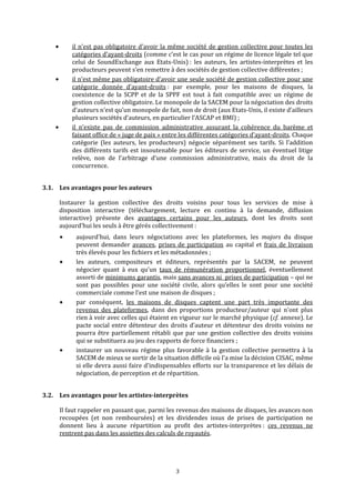 il n’est pas obligatoire d’avoir la même société de gestion collective pour toutes les 
catégories d’ayant‐droits (comme c’est le cas pour un régime de licence légale tel que 
celui  de  SoundExchange  aux  Etats‐Unis) :  les  auteurs,  les  artistes‐interprètes  et  les 
producteurs peuvent s’en remettre à des sociétés de gestion collective différentes ; 
il n’est même pas obligatoire d’avoir une seule société de gestion collective pour une 
catégorie  donnée  d’ayant‐droits :  par  exemple,  pour  les  maisons  de  disques,  la 
coexistence  de  la  SCPP  et  de  la  SPPF  est  tout  à  fait  compatible  avec  un  régime  de 
gestion collective obligatoire. Le monopole de la SACEM pour la négociation des droits 
d’auteurs n’est qu’un monopole de fait, non de droit (aux Etats‐Unis, il existe d’ailleurs 
plusieurs sociétés d’auteurs, en particulier l’ASCAP et BMI) ; 
il  n’existe  pas  de  commission  administrative  assurant  la  cohérence  du  barème  et 
faisant office de « juge de paix » entre les différentes catégories d’ayant‐droits. Chaque 
catégorie  (les  auteurs,  les  producteurs)  négocie  séparément  ses  tarifs.  Si  l’addition 
des différents tarifs est insoutenable pour les éditeurs de service, un éventuel litige 
relève,  non  de  l’arbitrage  d’une  commission  administrative,  mais  du  droit  de  la 
concurrence. 
3.1.  Les avantages pour les auteurs
Instaurer  la  gestion  collective  des  droits  voisins  pour  tous  les  services  de  mise  à 
disposition  interactive  (téléchargement,  lecture  en  continu  à  la  demande,  diffusion 
interactive)  présente  des  avantages  certains  pour  les  auteurs,  dont  les  droits  sont 
aujour ed’hui les seuls à être gérés collectivem nt : 
aujourd'hui,  dans  leurs  négociations  avec  les  plateformes,  les  majors  du  disque 
peuvent demander  avances
3
, prises de participation a  capital et u   lfrais de  ivraison 
très élevés pour les fichiers et les métadonnées ; 
les  auteurs,  compositeurs  et  éditeurs,  représentés  par  la  SACEM,  ne  peuvent 
négocier  quant  à  eux  qu'un  taux  de  rémunération  proportionnel,  éventuellement 
assorti de minimums garantis, mais sans avances ni  prises de participation – qui ne 
ont sont  pas  possibles  pour  une  société  civile,  alors  qu’elles  le  s pour  une  société 
commerciale comme l’est une maison de disques ; 
par  conséquent,  les  maisons  de  disques  captent  une  part  très  importante  des 
revenus  des  plateformes,  dans  des  proportions  producteur/auteur  qui  n'ont  plus 
rien à voir avec celles qui étaient en vigueur sur le marché physique (cf. annexe). Le 
pacte social entre détenteur des droits d’auteur et détenteur des droits voisins ne 
pourra être partiellement rétabli que par une gestion collective des droits voisins 
qui se substituera au jeu des rapports de force financiers ; 
instaurer  un  nouveau  régime  plus  favorable  à  la  gestion  collective  permettra  à  la 
SACEM de mieux se sortir de la situation difficile où l'a mise la décision CISAC, même 
si elle devra aussi faire d'indispensables efforts sur la transparence et les délais de 
négociation, de perception et de répartition. 
3.2. Les avantages pour les artistes­interprètes 
Il faut rappeler en passant que, parmi les revenus des maisons de disques, les avances non 
recoupées  (et  non  remboursées)  et  les  dividendes  issus  de  prises  de  participation  ne 
donnent  lieu  à  aucune  répartition  au  profit  des  artistes‐interprètes :  ces  revenus  ne 
rentrent pas dans les assiettes des calculs de royautés. 
   
 