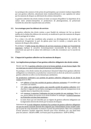 Les pratiques des avances et des prises de participation, qui seraient rendues impossibles 
par une gestion collective, aboutissent donc tendanciellement à une captation de valeur 
par les maisons de disques au détriment des artistes‐interprètes. 
La gestion collective des droits voisins est donc un moyen d’équilibrer la répartition de la 
valeur  entre  artistes‐interprètes  et  producteurs  de  phonogrammes,  en  préservant 
l’assiette du calcul des royautés dues aux artistes. 
3.3. Les avantages pour les éditeurs de services  
La  gestion  collective  des  droits  voisins  a  pour  finalité  de  redonner  de  l'air  au  dernier 
maillon de la chaîne (les éditeurs de services), en modérant la part des maisons de disques 
dans le partage de la valeur.  
Il  y  a  donc  à  la  clef  des  conditions  plus  propices  au  développement  du  marché,  qui 
permettront  d'augmenter  la  part  du  gâteau  pour  tout  le  monde,  y  compris  pour  les 
maisons de disques elles‐mêmes. 
En pratique, la faible marge des éditeurs de services musicaux en ligne sur l’essentiel du 
répertoire  explique  le  caractère  économiquement  insoutenable  de  leur  activité.  Ils 
conservent une part de la valeur très inférieure à celle des revendeurs sur le marché du 
disque. 
3.4. L’impact de la gestion collective sur les maisons de disques 
3.4.1. Les implications pratiques d’une gestion collective obligatoire des droits voisins 
Encore une fois, la gestion collective n'est ni la licence globale, ni une licence légale. Elle 
ne remet pas en cause le droit exclusif d'autoriser ou d'interdire. 
En pratique, si les droits voisins des producteurs faisaient l’objet d’une gestion collective 
(obligatoire ou volontaire), un producteur conserverait un droit de sortie de la société de 
gestion collective si celle‐ci ne lui donnait pas satisfaction. 
Un  producteur  confronté  à  un  système  de  gestion  collective  obligatoire  de  ses  droits 
voisins peut en effet : 
soit adhérer à l’une des sociétés de gestion collective existantes s’il considère que 
c’est dans son intérêt ; 
soit  créer,  avec  quelques  autres,  une  nouvelle  société  de  gestion  collective  pour 
c p dchercher à négo ier un tarif plus avantageux ou obtenir  lus de transparence et  e 
rapidité dans la répartition des revenus ; 
soit renoncer à autoriser l’utilisation de tout ou partie de son catalogue. Dans ce 
cas, aucun éditeur de service n’a le droit d’utiliser le catalogue : le droit d’autoriser 
ou d’interdire est donc bien maintenu ; 
la seule chose qui soit interdite par un régime de gestion collective obligatoire est 
4
la négociation directe des droits par la maison de disques. 
Autrement dit, la seule obligation résultant d’un système de gestion collective obligatoire 
est que les droits exclusifs doivent être négociés par l'intermédiaire d'une société civile, 
qui ne peut du coup demander ni avances ni prises de participation. Mais rien n'empêche 
d'avoir  plusieurs  sociétés  négociant  chacune  pour  leurs  membres  (ex.  aux  Etats‐Unis 
pour les auteurs : ASCAP et BMI ; en France pour les producteurs : SCPP et SPPF). 
   
 