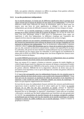 Enfin,  une  gestion  collective  volontaire  ne  diffère  en  pratique  d’une  gestion  collective 
obligatoire ni dans ses principes ni dans ses effets.  
3.4.3. indéLe cas des producteurs  pendants 
Sur le marché physique, il n’existe pas de différence significative dans le partage de la 
valeur suivant que la maison de disques est une major ou un indépendant. La principale 
différence  réside  dans  l’efficacité  du  réseau  de  distribution,  opéré  en  direct  pour  les 
majors,  avec  une  force  de  vente  significative,  et  délégué  à  des  tiers  pour  les 
indépendants, qui ont plus de difficulté à assurer la présence de leurs disques en rayon. 
En  revanche,  sur  le  marché  numérique,  il  existe  une  différence  significative  dans  le 
partage de la valeur suivant la taille de la maison de disques. Sur un prix de vente hors 
taxes  d’un  titre  téléchargé,  estimé  à  0,83  euros,  la  rémunération  d’une  major  est 
supérieure  à  celle  d’un  indépendant.  La  différence  s’explique  par  l’asymétrie  des 
rapports de force dans les négociations avec les éditeurs de services en ligne.  
La gestion collective est une manière, probablement la seule, d’accélérer la convergence 
des niveaux de rémunération entre maisons de disques et de corriger l’inégalité qui s’est 
instaurée en défaveur des indépendants. Pour les producteurs indépendants, la gestion 
collective a donc le même effet dynamique que la « clause de la nation la plus favorisée » 
(qui est, elle, contraire au droit de la concurrence) : comme c’est aujourd’hui le cas pour 
les webradios, elle permet de faire bénéficier tendanciellement tous les producteurs des 
tarifs négociés par les majors (pour les webradios, le tarif négocié est sensiblement le 
même pour la SCPP et la SPPF). Elle ménage donc une forme d’égalité des chances entre 
toutes les maisons de disques. 
La société MERLIN pourrait jouer un rôle favorable aux indépendants dans un système 
de gestion collective des droits voisins sur le marché français. 
Dans son annexe IV, le rapport « Création et internet » propose de rendre éligibles au 
crédit d'impôt disque toutes les dépenses des maisons de disques a destination d'entités 
d'intérêt interprofessionnel. MERLIN en fait partie, comme en ferait partie toute société 
de  gestion  collective.  MERLIN  fait  de  la  négociation  collective  de  droits  mais  pas  de 
perception et de répartition. C'est ce qui la distingue des sociétés cde gestion collective à 
proprement parler. 
Il est tout à fait envisageable, pour les indépendants français, de s'en remettre pour la 
gestion collective de leurs droits voisins a une société civile émanant de MERLIN, et il ne 
tient qu'à eux de raccourcir au maximum les délais de perception et de répartition en 
imposant  a  cette  société  les  outils  et  méthodes  adaptés  aux  enjeux  du  numérique,  de 
façon a ne pas impacter négativement leur trésorerie. 
En tout état de cause, les indépendants français méritent des mesures particulièrement 
rigoureuses  visant  à  modérer  la  part  de  la  valeur  captée  par  les  majors.  Le  marché 
français  est  en  effet  l’un  des  plus  concentrés  au  monde,  puisque  le  répertoire 
domestique, la chanson française, est très largement produit par les majors – alors qu’au 
Royaume‐Uni ou en Allemagne, le répertoire « domestique » relève plus de la musique 
« alternative » produite par des labels indépendants qui contrôlent une plus grande part 
du  marché.  La  concentration  du  marché  français  de  la  musique  enregistrée  explique 
probablement que la France soit l’un des marchés où le marché numérique a le moins 
compensé  la  baisse  du  chiffre  d’affaires  sur  le  marché  physique,  comme  le  montre  le 
graphique ci‐dessous. 
   6
 