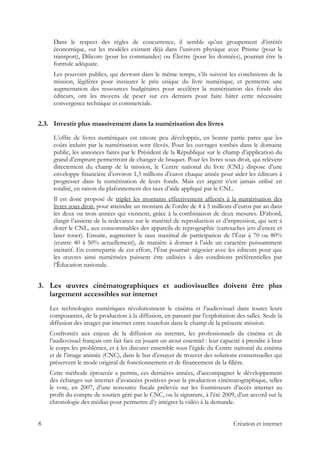 Dans le respect des règles de concurrence, il semble qu’un groupement d’intérêt
économique, sur les modèles existant déjà dans l’univers physique avec Prisme (pour le
transport), Dilicom (pour les commandes) ou Électre (pour les données), pourrait être la
formule adéquate.
Les pouvoirs publics, qui devront dans le même temps, s’ils suivent les conclusions de la
mission, légiférer pour instaurer le prix unique du livre numérique, et permettre une
augmentation des ressources budgétaires pour accélérer la numérisation des fonds des
éditeurs, ont les moyens de peser sur ces derniers pour faire hâter cette nécessaire
convergence technique et commerciale.
2.3. Investir plus massivement dans la numérisation des livres
L’offre de livres numériques est encore peu développée, en bonne partie parce que les
coûts induits par la numérisation sont élevés. Pour les ouvrages tombés dans le domaine
public, les annonces faites par le Président de la République sur le champ d’application du
grand d’emprunt permettront de changer de braquet. Pour les livres sous droit, qui relèvent
directement du champ de la mission, le Centre national du livre (CNL) dispose d’une
enveloppe financière d’environ 1,3 millions d’euros chaque année pour aider les éditeurs à
progresser dans la numérisation de leurs fonds. Mais cet argent n’est jamais utilisé en
totalité, en raison du plafonnement des taux d’aide appliqué par le CNL.
Il est donc proposé de tripler les montants effectivement affectés à la numérisation des
livres sous droit, pour atteindre un montant de l’ordre de 4 à 5 millions d’euros par an dans
les deux ou trois années qui viennent, grâce à la combinaison de deux mesures. D’abord,
élargir l’assiette de la redevance sur le matériel de reproduction et d’impression, qui sert à
doter le CNL, aux consommables des appareils de reprographie (cartouches jets d’encre et
laser toner). Ensuite, augmenter le taux maximal de participation de l’État à 70 ou 80%
(contre 40 à 50% actuellement), de manière à donner à l’aide un caractère puissamment
incitatif. En contrepartie de cet effort, l’État pourrait négocier avec les éditeurs pour que
les œuvres ainsi numérisées puissent être utilisées à des conditions préférentielles par
l’Éducation nationale.
3. Les œuvres cinématographiques et audiovisuelles doivent être plus
largement accessibles sur internet
Les technologies numériques révolutionnent le cinéma et l’audiovisuel dans toutes leurs
composantes, de la production à la diffusion, en passant par l’exploitation des salles. Seule la
diffusion des images par internet entre toutefois dans le champ de la présente mission.
Confrontés aux enjeux de la diffusion via internet, les professionnels du cinéma et de
l’audiovisuel français ont fait face en jouant un atout essentiel : leur capacité à prendre à bras
le corps les problèmes, et à les discuter ensemble sous l’égide du Centre national du cinéma
et de l’image animée (CNC), dans le but d’essayer de trouver des solutions consensuelles qui
préservent le mode original de fonctionnement et de financement de la filière.
Cette méthode éprouvée a permis, ces dernières années, d’accompagner le développement
des échanges sur internet d’avancées positives pour la production cinématographique, telles
le vote, en 2007, d’une ressource fiscale prélevée sur les fournisseurs d’accès internet au
profit du compte de soutien géré par le CNC, ou la signature, à l’été 2009, d’un accord sur la
chronologie des médias pour permettre d’y intégrer la vidéo à la demande.
8 Création et internet
 