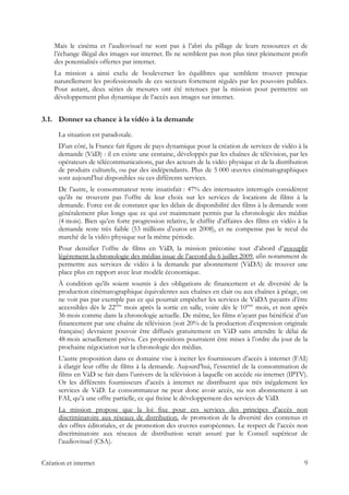 Mais le cinéma et l’audiovisuel ne sont pas à l’abri du pillage de leurs ressources et de
l’échange illégal des images sur internet. Ils ne semblent pas non plus tirer pleinement profit
des potentialités offertes par internet.
La mission a ainsi exclu de bouleverser les équilibres que semblent trouver presque
naturellement les professionnels de ces secteurs fortement régulés par les pouvoirs publics.
Pour autant, deux séries de mesures ont été retenues par la mission pour permettre un
développement plus dynamique de l’accès aux images sur internet.
3.1. Donner sa chance à la vidéo à la demande
La situation est paradoxale.
D’un côté, la France fait figure de pays dynamique pour la création de services de vidéo à la
demande (VàD) : il en existe une centaine, développés par les chaînes de télévision, par les
opérateurs de télécommunications, par des acteurs de la vidéo physique et de la distribution
de produits culturels, ou par des indépendants. Plus de 5 000 œuvres cinématographiques
sont aujourd’hui disponibles via ces différents services.
De l’autre, le consommateur reste insatisfait : 47% des internautes interrogés considèrent
qu’ils ne trouvent pas l’offre de leur choix sur les services de locations de films à la
demande. Force est de constater que les délais de disponibilité des films à la demande sont
généralement plus longs que ce qui est maintenant permis par la chronologie des médias
(4 mois). Bien qu’en forte progression relative, le chiffre d’affaires des films en vidéo à la
demande reste très faible (53 millions d’euros en 2008), et ne compense pas le recul du
marché de la vidéo physique sur la même période.
Pour densifier l’offre de films en VàD, la mission préconise tout d’abord d’assouplir
légèrement la chronologie des médias issue de l’accord du 6 juillet 2009, afin notamment de
permettre aux services de vidéo à la demande par abonnement (VàDA) de trouver une
place plus en rapport avec leur modèle économique.
À condition qu’ils soient soumis à des obligations de financement et de diversité de la
production cinématographique équivalentes aux chaînes en clair ou aux chaînes à péage, on
ne voit pas par exemple pas ce qui pourrait empêcher les services de VàDA payants d’être
accessibles dès le 22ème
mois après la sortie en salle, voire dès le 10ème
mois, et non après
36 mois comme dans la chronologie actuelle. De même, les films n’ayant pas bénéficié d’un
financement par une chaîne de télévision (soit 20% de la production d’expression originale
française) devraient pouvoir être diffusés gratuitement en VàD sans attendre le délai de
48 mois actuellement prévu. Ces propositions pourraient être mises à l’ordre du jour de la
prochaine négociation sur la chronologie des médias.
L’autre proposition dans ce domaine vise à inciter les fournisseurs d’accès à internet (FAI)
à élargir leur offre de films à la demande. Aujourd’hui, l’essentiel de la consommation de
films en VàD se fait dans l’univers de la télévision à laquelle on accède via internet (IPTV).
Or les différents fournisseurs d’accès à internet ne distribuent que très inégalement les
services de VàD. Le consommateur ne peut donc avoir accès, via son abonnement à un
FAI, qu’à une offre partielle, ce qui freine le développement des services de VàD.
La mission propose que la loi fixe pour ces services des principes d’accès non
discriminatoire aux réseaux de distribution, de promotion de la diversité des contenus et
des offres éditoriales, et de promotion des œuvres européennes. Le respect de l’accès non
discriminatoire aux réseaux de distribution serait assuré par le Conseil supérieur de
l’audiovisuel (CSA).
Création et internet 9
 