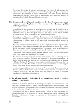 Ces mesures doivent aller de pair avec la mise en place d’un système de référencement des
offres d’œuvres cinématographiques et audiovisuelles, indispensable pour permettre au
téléspectateur et à l’internaute de repérer le film de son choix parmi le dédale des offres
disponibles. Elles imposent également aux diffuseurs un vigoureux effort pour organiser et
mettre en valeur l’offre de films en VàD qu’ils proposent.
3.2. Créer un fonds spécial pour la numérisation des films du patrimoine, via une
redevance sur l’exploitation des œuvres du domaine public
cinématographique
La mobilisation des ressources du grand emprunt, annoncée par le Président de la
République, en faveur du cofinancement de la numérisation des contenus culturels, devra
permettre la mise en place d’un plan ambitieux, que le CNC estime devoir atteindre
50 millions d’euros par an, dont les deux tiers financés sur fonds publics.
Comme pour les éditeurs, les bénéficiaires du plan seront invités à céder les droits non
commerciaux à l’État pour une mise à disposition des œuvres et des programmes dans les
cinémathèques, en milieu scolaire et dans les réseaux culturels publics de la France à
l’étranger.
Au-delà de cette ressource temporaire issue du grand emprunt, un système inspiré de celui
de la redevance sur le matériel de reproduction et d’impression en vigueur pour l’édition
devrait être instauré pour le cinéma, de manière à permettre à terme le développement
d’une ressource pérenne au profit de la numérisation du patrimoine.
L’instauration d’une redevance sur l’exploitation des films tombés dans le domaine public
paraît le bon vecteur pour la création d’un tel fonds.
Peu d’œuvres cinématographiques sont d’ores et déjà tombées dans le domaine public, et
celles qui le sont restent peu exploitées. Mais la situation va progressivement changer. Les
années et les décennies qui viennent vont progressivement voir entrer dans le domaine
public des classiques de l’entre deux guerres, qui sont régulièrement diffusés en salle, à la
télévision ou en vidéo. Or le film de cinéma est indissociablement lié à son support
original, qui doit être protégé, numérisé, restauré très régulièrement.
La mission suggère d’instaurer une redevance sur l’exploitation des films tombés dans le
domaine public, et d’affecter son produit à un fonds spécialisé dans la numérisation des
catalogues, géré par le CNC. Ce dernier devra être chargé d’en étudier les modalités
concrètes et le calendrier de mise en œuvre.
4. Le rôle des pouvoirs publics face à ces mutations : investir et réguler,
légiférer et convaincre
Internet est le domaine d’élection du marché par excellence. Le consommateur y est
confronté à une offre illimitée, à laquelle il peut accéder librement et instantanément. Aux
termes d’une directive communautaire, la responsabilité des hébergeurs ne peut être engagée
au titre des contenus échangés sur internet.
Cela ne signifie pas que les pouvoirs publics doivent s’abstenir de toute intervention. Au
contraire, les enjeux de la création et de l’accès à la culture sur internet comportent une
dimension éminemment politique et imposent au Gouvernement une quadruple
responsabilité.
10 Création et internet
 