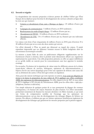 4.1. Investir et réguler
La récapitulation des mesures proposées ci-dessus permet de chiffrer l’effort que l’État
français devra déployer pour favoriser le développement des services culturels en ligne dans
les trois ans qui viennent :
Création et abondement d’une carte « Musique en ligne » : 25 millions d’euros par
an ;
Campagne de communication : 5 millions d’euros, en 2010 seulement ;
Renforcement du crédit d’impôt disque : 12 millions d’euros par an ;
Abondement de l’IFCIC : 10 millions d’euros, en 2010 seulement ;
Abondement du CNL : 10 à 15 millions d’euros par an, financés par une redevance
affectée.
Les enjeux sont donc d’une cinquantaine de millions d’euros en 2010, puis d’environ 35 à
40 millions d’euros par an au cours des deux années qui suivent.
Cet effort demandé à l’État ne paraît pas démesuré au regard des enjeux. Il paraît
cependant impensable que ces dépenses viennent creuser le déficit budgétaire dans les
circonstances économiques actuelles.
La mission a écarté l’idée de créer un prélèvement obligatoire supplémentaire sur les
fournisseurs d’accès à internet, dont le produit serait directement affecté aux organismes
représentant les ayant-droits. Une telle proposition présente en effet un aspect rédhibitoire
en ce qu’elle établit un surcoût pour les consommateurs sans leur apporter le moindre
avantage.
En revanche, l’évolution de la répartition de valeur entre les différents acteurs de la chaîne
(ayant-droits, éditeurs de services, hébergeurs, opérateurs de télécommunications…)
impose d’avoir une action dynamique pour éviter une captation de richesse sans cause des
uns au détriment des autres. L’État doit agir comme un régulateur.
Ainsi, pour des raisons techniques qui sont exposées en annexe, il ne serait pas illégitime de
réviser à la baisse la proportion du taux réduit de TVA appliqué aux offres combinées
ADSL des opérateurs de télécommunications. En effet, depuis la loi de 2007, le taux réduit
de TVA s’applique à 50% du prix de l’abonnement ADSL pour les offres dites « triple play »
(téléphone, internet et télévision).
Une simple réduction de quelques points de ce taux permettrait de dégager des sommes
conséquentes, à la hauteur des enjeux financiers du plan d’action. Cet effort raisonnable
permettrait notamment de financer les mesures destinées à la filière musicale, ce qui serait
une forme de compensation justifiée de l’avantage que les opérateurs de
télécommunications ont pu tirer du développement des échanges illégaux de fichiers sur
internet. Par ailleurs, n’oublions pas que ces mêmes opérateurs bénéficieront également du
développement des échanges que généreront les mesures proposées par le présent rapport.
Création et internet 11
 
