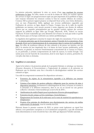 La mission préconise également la mise en œuvre d’une taxe touchant les revenus
publicitaires en ligne. En effet, situées en aval de la chaîne de valeur, les sociétés opérant
des services en ligne ont progressivement capté une part importante de la publicité en ligne,
sans toujours rémunérer les créateurs comme le font les sociétés éditrices de contenu.
L’annexe XII au présent rapport propose un dispositif fiscal ad hoc, sous forme déclarative,
avec un taux d’imposition faible, appliqué aux revenus publicitaires engendrés par
l’utilisation de services en ligne depuis la France. Compte tenu de la taille du marché
publicitaire sur internet, cette mesure pourrait à terme rapporter une dizaine de millions
d’euros par an, acquittés principalement par les grandes sociétés opérant des services
supports de publicité en ligne telles que Google, Microsoft, AOL, Yahoo! ou encore
Facebook. Il serait souhaitable que cette démarche de la France ne reste pas isolée et qu’elle
rallie d’autres pays en Europe confrontés aux mêmes problématiques.
La régulation doit également concerner le respect des règles de concurrence. C’est à ce titre
que la mission préconise que le Gouvernement saisisse l’Autorité de la concurrence d’une
demande d’avis sur le fonctionnement de la concurrence dans le secteur de la publicité en
ligne. En effet, de nombreux éditeurs de sites culturels et de presse sur internet, ont fait
part à la mission de leur inquiétude face à la baisse de leurs recettes publicitaires, qu’ils
attribuent, en général, au mauvais fonctionnement concurrentiel de ce secteur en France,
et, en particulier, à certains comportements du leader du secteur, la société Google. Une
saisine pour avis de l’autorité de concurrence, dont le texte figure en annexe, permettra d’y
voir plus clair dans ce domaine.
4.2. Légiférer et convaincre
Après la loi relative à la protection pénale de la propriété littéraire et artistique sur internet,
d’essence dissuasive, le Gouvernement a l’opportunité de préparer et de présenter au
Parlement une loi destinée cette fois à favoriser le développement maîtrisé des services
culturels en ligne.
Une telle loi comporterait notamment les dispositions suivantes :
Extension du régime de la rémunération équitable à la diffusion sur internet
(webcasting) ;
Création d’un régime de gestion collective obligatoire pour les services de mise à
disposition interactive (notamment le téléchargement de titres, la lecture en continu à
la demande et la diffusion interactive), dans le cas où un accord sur une gestion
collective volontaire n’interviendrait pas avant la fin de 2010 ;
Amélioration du crédit d’impôt pour la production d’œuvres phonographiques ;
Extension du prix unique au livre numérique « homothétique » ;
Élargissement de l’assiette de la redevance sur la vente de matériel de reproduction et
d’impression ;
Fixation d’un principe de distribution non discriminatoire des services de médias
audiovisuels à la demande, sous le contrôle du CSA.
Présenté durant le premier semestre de 2010, ce projet serait également un signal fort
adressé à nos partenaires européens et à la Commission européenne, à qui elle montrerait
notre détermination et notre inventivité face à des défis qui dépassent l’échelle nationale.
12 Création et internet
 