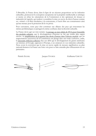 À Bruxelles, la France devra, dans la ligne de ses récentes propositions sur les industries
culturelles, promouvoir la conception européenne de la propriété intellectuelle et artistique
et mettre en échec les orientations de la Commission et des opérateurs de réseaux et
industriels de logiciels, qui tendent à considérer la mise en œuvre du droit d’auteur comme
un « obstacle » à la libre circulation, à la concurrence, à l’accès libre aux connaissances ainsi
qu’une menace pour la protection de la vie privée.
Pour convaincre, notre pays doit constituer une alliance des pays qui rencontrent les
mêmes problématiques et partagent la même confiance dans la diversité culturelle.
La France devra agir sur trois terrains : le passage au taux réduit de TVA pour l’ensemble
des produits culturels, que le développement d’internet ne fait que rendre plus urgent
encore ; la simplification de la gestion des droits d’auteur dans l’univers musical, que les
tergiversations successives de la Commission ont plongé dans une totale confusion ; enfin,
la nécessaire réflexion collective face aux défis que le développement de géants américains
sur internet, tel Google, opposent à l’Europe, à ses créateurs et à ses industries culturelles.
Nous avons la conviction que la mise en œuvre rapide de mesures significatives au plan
national donnera à la France une forte voix pour se faire entendre plus efficacement de ses
partenaires.
Patrick ZELNIK Jacques TOUBON Guillaume CERUTTI
Création et internet 13
 