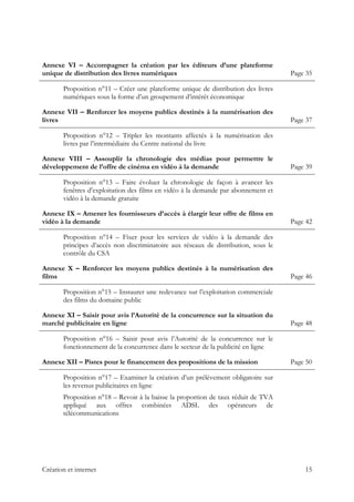  
Annexe VI – Accompagner la création par les éditeurs d’une plateforme
unique de distribution des livres numériques Page 35
Proposition n°11 – Créer une plateforme unique de distribution des livres
numériques sous la forme d’un groupement d’intérêt économique
Annexe VII – Renforcer les moyens publics destinés à la numérisation des
livres Page 37
Proposition n°12 – Tripler les montants affectés à la numérisation des
livres par l’intermédiaire du Centre national du livre
Annexe VIII – Assouplir la chronologie des médias pour permettre le
développement de l’offre de cinéma en vidéo à la demande Page 39
Proposition n°13 – Faire évoluer la chronologie de façon à avancer les
fenêtres d’exploitation des films en vidéo à la demande par abonnement et
vidéo à la demande gratuite
Annexe IX – Amener les fournisseurs d’accès à élargir leur offre de films en
vidéo à la demande Page 42
Proposition n°14 – Fixer pour les services de vidéo à la demande des
principes d’accès non discriminatoire aux réseaux de distribution, sous le
contrôle du CSA
Annexe X – Renforcer les moyens publics destinés à la numérisation des
films Page 46
Proposition n°15 – Instaurer une redevance sur l’exploitation commerciale
des films du domaine public
Annexe XI – Saisir pour avis l’Autorité de la concurrence sur la situation du
marché publicitaire en ligne Page 48
Proposition n°16 – Saisir pour avis l’Autorité de la concurrence sur le
fonctionnement de la concurrence dans le secteur de la publicité en ligne
Annexe XII – Pistes pour le financement des propositions de la mission Page 50
Proposition n°17 – Examiner la création d’un prélèvement obligatoire sur
les revenus publicitaires en ligne
Proposition n°18 – Revoir à la baisse la proportion de taux réduit de TVA
appliqué aux offres combinées ADSL des opérateurs de
télécommunications
Création et internet 15
 
