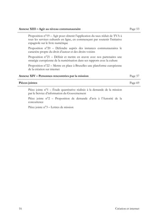  
Annexe XIII – Agir au niveau communautaire Page 53
Proposition n°19 – Agir pour obtenir l’application du taux réduit de TVA à
tous les services culturels en ligne, en commençant par soutenir l'initiative
espagnole sur le livre numérique
Proposition n°20 – Défendre auprès des instances communautaires le
caractère propre du droit d’auteur et des droits voisins
Proposition n°21 – Définir et mettre en œuvre avec nos partenaires une
stratégie européenne de la numérisation dans ses rapports avec la culture
Proposition n°22 – Mettre en place à Bruxelles une plateforme européenne
de la création sur internet
Annexe XIV – Personnes rencontrées par la mission Page 57
Pièces jointes Page 69
Pièce jointe n°1 – Étude quantitative réalisée à la demande de la mission
par le Service d’information du Gouvernement
Pièce jointe n°2 – Proposition de demande d’avis à l’Autorité de la
concurrence
Pièce jointe n°3 – Lettres de mission
 
 
16 Création et internet
 