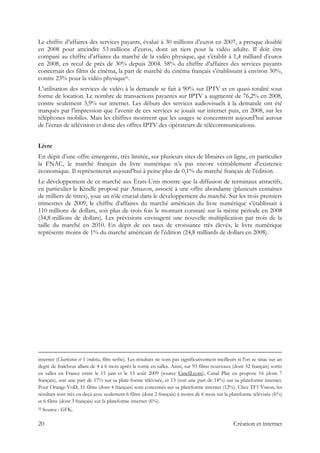 Le chiffre d’affaires des services payants, évalué à 30 millions d’euros en 2007, a presque doublé
en 2008 pour atteindre 53 millions d’euros, dont un tiers pour la vidéo adulte. Il doit être
comparé au chiffre d’affaires du marché de la vidéo physique, qui s’établit à 1,4 milliard d’euros
en 2008, en recul de près de 30% depuis 2004. 58% du chiffre d’affaires des services payants
concernait des films de cinéma, la part de marché du cinéma français s’établissant à environ 30%,
contre 23% pour la vidéo physique11.
L’utilisation des services de vidéo à la demande se fait à 90% sur IPTV et en quasi-totalité sous
forme de location. Le nombre de transactions payantes sur IPTV a augmenté de 76,2% en 2008,
contre seulement 3,9% sur internet. Les débuts des services audiovisuels à la demande ont été
marqués par l’impression que l’avenir de ces services se jouait sur internet puis, en 2008, sur les
téléphones mobiles. Mais les chiffres montrent que les usages se concentrent aujourd’hui autour
de l’écran de télévision et donc des offres IPTV des opérateurs de télécommunications.
Livre
En dépit d’une offre émergente, très limitée, sur plusieurs sites de libraires en ligne, en particulier
la FNAC, le marché français du livre numérique n’a pas encore véritablement d’existence
économique. Il représenterait aujourd’hui à peine plus de 0,1% du marché français de l’édition.
Le développement de ce marché aux États-Unis montre que la diffusion de terminaux attractifs,
en particulier le Kindle proposé par Amazon, associé à une offre abondante (plusieurs centaines
de milliers de titres), joue un rôle crucial dans le développement du marché. Sur les trois premiers
trimestres de 2009, le chiffre d’affaires du marché américain du livre numérique s’établissait à
110 millions de dollars, soit plus de trois fois le montant constaté sur la même période en 2008
(34,8 millions de dollars). Les prévisions envisagent une nouvelle multiplication par trois de la
taille du marché en 2010. En dépit de ces taux de croissance très élevés, le livre numérique
représente moins de 1% du marché américain de l'édition (24,8 milliards de dollars en 2008).
                                                                                                                                                                                          
internet (Charleston et Vendetta, film serbe). Les résultats ne sont pas significativement meilleurs si l'on se situe sur un
degré de fraîcheur allant de 4 à 6 mois après la sortie en salles. Ainsi, sur 93 films nouveaux (dont 32 français) sortis
en salles en France entre le 15 juin et le 15 août 2009 (source Cinefil.com), Canal Play en propose 16 (dont 7
français), soit une part de 17% sur sa plate-forme télévisée, et 13 (soit une part de 14%) sur sa plateforme internet.
Pour Orange VoD, 11 films (dont 4 français) sont concernés sur sa plateforme internet (12%). Chez TF1 Vision, les
résultats sont très en-deçà avec seulement 6 films (dont 2 français) à moins de 6 mois sur la plateforme télévisée (6%)
et 6 films (dont 3 français) sur la plateforme internet (6%).
11 Source : GFK.
20 Création et internet
 
