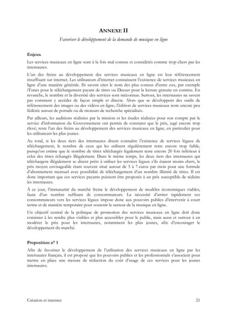 ANNEXE II
Favoriser le développement de la demande de musique en ligne
Enjeux
Les services musicaux en ligne sont à la fois mal connus et considérés comme trop chers par les
internautes.
L’un des freins au développement des services musicaux en ligne est leur référencement
insuffisant sur internet. Les utilisateurs d’internet connaissent l’existence de services musicaux en
ligne d’une manière générale. Ils savent citer le nom des plus connus d’entre eux, par exemple
iTunes pour le téléchargement payant de titres ou Deezer pour la lecture gratuite en continu. En
revanche, le nombre et la diversité des services sont méconnus. Surtout, les internautes ne savent
pas comment y accéder de façon simple et directe. Alors que se développent des outils de
référencement des images ou des vidéos en ligne, l’édition de services musicaux reste encore peu
fédérée autour de portails ou de moteurs de recherche spécialisés.
Par ailleurs, les auditions réalisées par la mission et les études réalisées pour son compte par le
service d’information du Gouvernement ont permis de constater que le prix, jugé encore trop
élevé, reste l’un des freins au développement des services musicaux en ligne, en particulier pour
les utilisateurs les plus jeunes.
Au total, si les deux tiers des internautes disent connaître l’existence de services légaux de
téléchargement, le nombre de ceux qui les utilisent régulièrement reste encore trop faible,
puisqu’on estime que le nombre de titres téléchargés légalement reste encore 20 fois inférieur à
celui des titres échangés illégalement. Dans le même temps, les deux tiers des internautes qui
téléchargent illégalement se disent prêts à utiliser les services légaux s’ils étaient moins chers, le
prix moyen envisageable étant souvent situé autour de 5 à 7 euros par mois pour une formule
d’abonnement mensuel avec possibilité de téléchargement d’un nombre illimité de titres. Il est
donc important que ces services payants puissent être proposés à un prix susceptible de séduire
les internautes.
À ce jour, l’immaturité du marché freine le développement de modèles économiques viables,
faute d’un nombre suffisant de consommateurs. La nécessité d’attirer rapidement ces
consommateurs vers les services légaux impose donc aux pouvoirs publics d’intervenir à court
terme et de manière temporaire pour soutenir le secteur de la musique en ligne.
Un objectif central de la politique de promotion des services musicaux en ligne doit donc
consister à les rendre plus visibles et plus accessibles pour le public, mais aussi et surtout à en
modérer le prix pour les internautes, notamment les plus jeunes, afin d’encourager le
développement du marché.
Proposition n° 1
Afin de favoriser le développement de l’utilisation des services musicaux en ligne par les
internautes français, il est proposé que les pouvoirs publics et les professionnels s’associent pour
mettre en place une mesure de réduction du coût d’usage de ces services pour les jeunes
internautes.
Création et internet 21
 