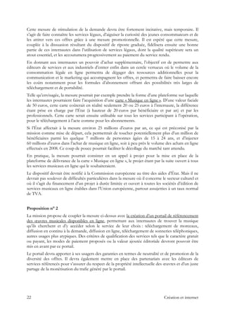 Cette mesure de stimulation de la demande devra être fortement incitative, mais temporaire. Il
s’agit de faire connaître les services légaux, d’aiguiser la curiosité des jeunes consommateurs et de
les attirer vers ces offres grâce à une mesure promotionnelle. Il est espéré que cette mesure,
couplée à la dissuasion résultant du dispositif de riposte graduée, fidélisera ensuite une bonne
partie de ces internautes dans l’utilisation de services légaux, dont la qualité supérieure sera un
atout essentiel, et les accoutumera progressivement au paiement du service rendu.
En donnant aux internautes un pouvoir d’achat supplémentaire, l’objectif est de permettre aux
éditeurs de services et aux industriels d’entrer enfin dans un cercle vertueux où le volume de la
consommation légale en ligne permettra de dégager des ressources additionnelles pour la
communication et le marketing qui accompagnent les offres, et permettra de faire baisser encore
les coûts notamment pour les formules d’abonnement offrant des possibilités très larges de
téléchargement et de portabilité.
Telle qu’envisagée, la mesure pourrait par exemple prendre la forme d’une plateforme sur laquelle
les internautes pourraient faire l’acquisition d’une carte « Musique en ligne ». D’une valeur faciale
de 50 euros, cette carte coûterait en réalité seulement 20 ou 25 euros à l’internaute, la différence
étant prise en charge par l’État (à hauteur de 20 euros par bénéficiaire et par an) et par les
professionnels. Cette carte serait ensuite utilisable sur tous les services participant à l’opération,
pour le téléchargement à l’acte comme pour les abonnements.
Si l’État affectait à la mesure environ 25 millions d’euros par an, ce qui est préconisé par la
mission comme mise de départ, cela permettrait de toucher potentiellement plus d’un million de
bénéficiaires parmi les quelque 7 millions de personnes âgées de 15 à 24 ans, et d’injecter
60 millions d’euros dans l’achat de musique en ligne, soit à peu près le volume des achats en ligne
effectués en 2008. Ce coup de pouce pourrait faciliter le décollage du marché tant attendu.
En pratique, la mesure pourrait consister en un appel à projet pour la mise en place de la
plateforme de délivrance de la carte « Musique en ligne », le projet étant par la suite ouvert à tous
les services musicaux en ligne qui le souhaiteraient.
Le dispositif devrait être notifié à la Commission européenne au titre des aides d’État. Mais il ne
devrait pas soulever de difficultés particulières dans la mesure où il concerne le secteur culturel et
où il s’agit du financement d’un projet à durée limitée et ouvert à toutes les sociétés d’édition de
services musicaux en ligne établies dans l’Union européenne, partout assujetties à un taux normal
de TVA.
Proposition n° 2
La mission propose de coupler la mesure ci-dessus avec la création d’un portail de référencement
des œuvres musicales disponibles en ligne, permettant aux internautes de trouver la musique
qu’ils cherchent et d’y accéder selon le service de leur choix : téléchargement de morceaux,
diffusion en continu à la demande, diffusion en ligne, téléchargement de sonneries téléphoniques,
autres usages plus atypiques. Des critères de qualification des services tels que le caractère gratuit
ou payant, les modes de paiement proposés ou la valeur ajoutée éditoriale devront pouvoir être
mis en avant par ce portail.
Le portail devra apporter à ses usagers des garanties en termes de neutralité et de promotion de la
diversité des offres. Il devra également mettre en place des partenariats avec les éditeurs de
services référencés pour s’assurer du respect de la propriété intellectuelle des œuvres et d’un juste
partage de la monétisation du trafic généré par le portail.
22 Création et internet
 