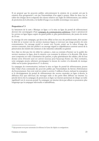 Il est proposé que les pouvoirs publics subventionnent la création de ce portail, soit par la
création d’un groupement12, soit par l’intermédiaire d’un appel à projets. Dans les deux cas, le
cahier des charges devra comporter des clauses relatives aux règles de référencement, aux critères
de promotion de la diversité, à la facilité d’usage et au modèle économique sous-jacent.
Proposition n° 3
Le lancement de la carte « Musique en ligne » et la mise en ligne du portail de référencement
devront être accompagnés d’une campagne de communication ambitieuse visant à promouvoir
les services en ligne légaux auprès du grand public et, plus particulièrement, des jeunes de moins
de 25 ans.
Le message de cette campagne, qui devra être affiné en lien avec des professionnels, doit susciter
le désir de se tourner vers les services musicaux légaux et renvoyer une image positive de cette
consommation. Un message positif et tourné vers l’avenir, centré sur la valeur d’usage des
services concernés, doit être préféré à un message négatif et culpabilisateur construit autour de la
préservation des intérêts des créateurs et des industries culturelles en général.
Son objet ne doit pas être de cibler les « pirates », mais au contraire d’insister sur la qualité des
services musicaux en ligne, dont la mission a pu constater la richesse et la diversité. Elle devra
aussi comporter un volet à destination des parents, et plus généralement des adultes, afin de leur
donner envie d’investir aussi cet univers nouveau pour beaucoup d’entre eux. Non normative,
cette campagne pourra utilement accompagner la mesure de soutien à la demande de musique
ciblée sur les jeunes (proposition n°1 ci-dessus).
La campagne de communication, incluant la mise en ligne du portail de référencement, pourra
faire l’objet d’une commande des pouvoirs publics par l’intermédiaire du Service d’information
du Gouvernement. Son coût total est estimé à environ 5 millions d’euros, incluant la conception
et le développement du portail de référencement des œuvres musicales en ligne ci-dessus, la
diffusion d’un spot télévisuel, des messages radio et des petits films diffusés sur internet. La
priorité devra être la campagne de promotion en ligne sur internet permettant de diriger un trafic
significatif vers le nouveau portail. La campagne sur internet devra par ailleurs se poursuivre plus
longtemps que la campagne télévisuelle et radiodiffusée.
                                                            
12 Qui pourrait avoir pour actionnaire de référence la Caisse des dépôts et consignations.
Création et internet 23
 