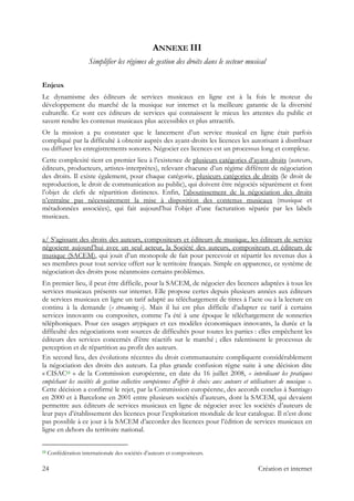 ANNEXE III
Simplifier les régimes de gestion des droits dans le secteur musical
Enjeux
Le dynamisme des éditeurs de services musicaux en ligne est à la fois le moteur du
développement du marché de la musique sur internet et la meilleure garantie de la diversité
culturelle. Ce sont ces éditeurs de services qui connaissent le mieux les attentes du public et
savent rendre les contenus musicaux plus accessibles et plus attractifs.
Or la mission a pu constater que le lancement d’un service musical en ligne était parfois
compliqué par la difficulté à obtenir auprès des ayant-droits les licences les autorisant à distribuer
ou diffuser les enregistrements sonores. Négocier ces licences est un processus long et complexe.
Cette complexité tient en premier lieu à l’existence de plusieurs catégories d’ayant-droits (auteurs,
éditeurs, producteurs, artistes-interprètes), relevant chacune d’un régime différent de négociation
des droits. Il existe également, pour chaque catégorie, plusieurs catégories de droits (le droit de
reproduction, le droit de communication au public), qui doivent être négociés séparément et font
l’objet de clefs de répartition distinctes. Enfin, l’aboutissement de la négociation des droits
n’entraîne pas nécessairement la mise à disposition des contenus musicaux (musique et
métadonnées associées), qui fait aujourd’hui l’objet d’une facturation séparée par les labels
musicaux.
a/ S’agissant des droits des auteurs, compositeurs et éditeurs de musique, les éditeurs de service
négocient aujourd’hui avec un seul acteur, la Société des auteurs, compositeurs et éditeurs de
musique (SACEM), qui jouit d’un monopole de fait pour percevoir et répartir les revenus dus à
ses membres pour tout service offert sur le territoire français. Simple en apparence, ce système de
négociation des droits pose néanmoins certains problèmes.
En premier lieu, il peut être difficile, pour la SACEM, de négocier des licences adaptées à tous les
services musicaux présents sur internet. Elle propose certes depuis plusieurs années aux éditeurs
de services musicaux en ligne un tarif adapté au téléchargement de titres à l’acte ou à la lecture en
continu à la demande (« streaming »). Mais il lui est plus difficile d’adapter ce tarif à certains
services innovants ou composites, comme l’a été à une époque le téléchargement de sonneries
téléphoniques. Pour ces usages atypiques et ces modèles économiques innovants, la durée et la
difficulté des négociations sont sources de difficultés pour toutes les parties : elles empêchent les
éditeurs des services concernés d’être réactifs sur le marché ; elles ralentissent le processus de
perception et de répartition au profit des auteurs.
En second lieu, des évolutions récentes du droit communautaire compliquent considérablement
la négociation des droits des auteurs. La plus grande confusion règne suite à une décision dite
« CISAC13 » de la Commission européenne, en date du 16 juillet 2008, « interdisant les pratiques
empêchant les sociétés de gestion collective européennes d'offrir le choix aux auteurs et utilisateurs de musique ».
Cette décision a confirmé le rejet, par la Commission européenne, des accords conclus à Santiago
en 2000 et à Barcelone en 2001 entre plusieurs sociétés d’auteurs, dont la SACEM, qui devaient
permettre aux éditeurs de services musicaux en ligne de négocier avec les sociétés d’auteurs de
leur pays d’établissement des licences pour l’exploitation mondiale de leur catalogue. Il n’est donc
pas possible à ce jour à la SACEM d’accorder des licences pour l’édition de services musicaux en
ligne en dehors du territoire national.
                                                            
13 Confédération internationale des sociétés d’auteurs et compositeurs.
24 Création et internet
 