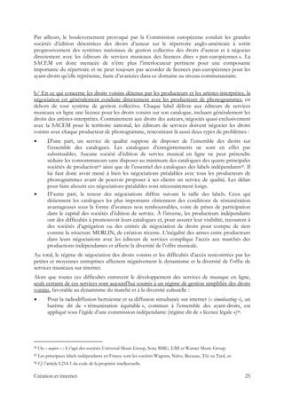 Par ailleurs, le bouleversement provoqué par la Commission européenne conduit les grandes
sociétés d’édition détentrices des droits d’auteur sur le répertoire anglo-américain à sortir
progressivement des systèmes nationaux de gestion collective des droits d’auteur et à négocier
directement avec les éditeurs de services musicaux des licences dites « pan-européennes ». La
SACEM est donc menacée de n’être plus l’interlocuteur pertinent pour une composante
importante du répertoire et ne peut toujours pas accorder de licences pan-européennes pour les
ayant-droits qu’elle représente, faute d’avancées dans ce domaine au niveau communautaire.
b/ En ce qui concerne les droits voisins détenus par les producteurs et les artistes-interprètes, la
négociation est généralement conduite directement avec les producteurs de phonogrammes, en
dehors de tout système de gestion collective. Chaque label délivre aux éditeurs de services
musicaux en ligne une licence pour les droits voisins sur son catalogue, incluant généralement les
droits des artistes-interprètes. Contrairement aux droits des auteurs, négociés quasi-exclusivement
avec la SACEM pour le territoire national, les éditeurs de services doivent négocier les droits
voisins avec chaque producteur de phonogramme, rencontrant là aussi deux types de problèmes :
D'une part, un service de qualité suppose de disposer de l’ensemble des droits sur
l’ensemble des catalogues. Les catalogues d’enregistrements ne sont en effet pas
substituables. Aucune société d’édition de service musical en ligne ne peut prétendre
séduire les consommateurs sans disposer au minimum des catalogues des quatre principales
sociétés de production14 ainsi que de l’essentiel des catalogues des labels indépendants15. Il
lui faut donc avoir mené à bien les négociations préalables avec tous les producteurs de
phonogrammes avant de pouvoir proposer à ses clients un service de qualité. Les délais
pour faire aboutir ces négociations préalables sont nécessairement longs.
D’autre part, la teneur des négociations diffère suivant la taille des labels. Ceux qui
détiennent les catalogues les plus importants obtiennent des conditions de rémunération
avantageuses sous la forme d’avances non remboursables, voire de prises de participation
dans le capital des sociétés d’édition de service. À l’inverse, les producteurs indépendants
ont des difficultés à promouvoir leurs catalogues et, pour assurer leur visibilité, recourent à
des sociétés d’agrégation ou des entités de négociation de droits pour compte de tiers
comme la structure MERLIN, de création récente. L’inégalité des armes entre producteurs
dans leurs négociations avec les éditeurs de services complique l’accès aux marchés des
productions indépendantes et affecte la diversité de l’offre musicale.
Au total, le régime de négociation des droits voisins et les difficultés d’accès rencontrées par les
petites et moyennes entreprises affectent négativement le dynamisme et la diversité de l’offre de
services musicaux sur internet.
Alors que toutes ces difficultés entravent le développement des services de musique en ligne,
seuls certains de ces services sont aujourd’hui soumis à un régime de gestion simplifiée des droits
voisins, favorable au dynamisme du marché et à la diversité culturelle :
Pour la radiodiffusion hertzienne et sa diffusion simultanée sur internet (« simulcasting »), un
barème dit de « rémunération équitable », commun à l’ensemble des ayant-droits, est
appliqué sous l’égide d’une commission indépendante (régime dit de « licence légale »)16.
                                                            
14 Ou « majors » : il s’agit des sociétés Universal Music Group, Sony BMG, EMI et Warner Music Group.
15 Les principaux labels indépendants en France sont les sociétés Wagram, Naïve, Because, Tôt ou Tard, etc.
16 Cf. l’article L214-1 du code de la propriété intellectuelle.
Création et internet 25
 
