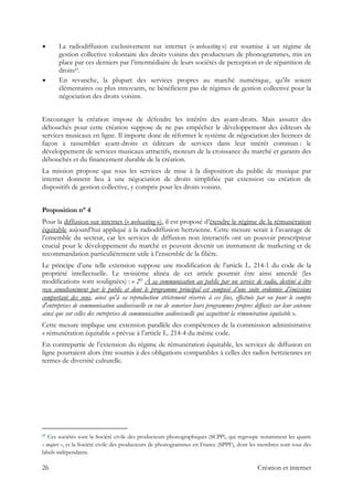 La radiodiffusion exclusivement sur internet (« webcasting ») est soumise à un régime de
gestion collective volontaire des droits voisins des producteurs de phonogrammes, mis en
place par ces derniers par l’intermédiaire de leurs sociétés de perception et de répartition de
droits17.
En revanche, la plupart des services propres au marché numérique, qu’ils soient
élémentaires ou plus innovants, ne bénéficient pas de régimes de gestion collective pour la
négociation des droits voisins.
Encourager la création impose de défendre les intérêts des ayant-droits. Mais assurer des
débouchés pour cette création suppose de ne pas empêcher le développement des éditeurs de
services musicaux en ligne. Il importe donc de réformer le système de négociation des licences de
façon à rassembler ayant-droits et éditeurs de services dans leur intérêt commun : le
développement de services musicaux attractifs, moteurs de la croissance du marché et garants des
débouchés et du financement durable de la création.
La mission propose que tous les services de mise à la disposition du public de musique par
internet donnent lieu à une négociation de droits simplifiée par extension ou création de
dispositifs de gestion collective, y compris pour les droits voisins.
Proposition n° 4
Pour la diffusion sur internet (« webcasting »), il est proposé d’étendre le régime de la rémunération
équitable aujourd’hui appliqué à la radiodiffusion hertzienne. Cette mesure serait à l’avantage de
l’ensemble du secteur, car les services de diffusion non interactifs ont un pouvoir prescripteur
crucial pour le développement du marché et peuvent devenir un instrument de marketing et de
recommandation particulièrement utile à l’ensemble de la filière.
Le principe d’une telle extension suppose une modification de l’article L. 214-1 du code de la
propriété intellectuelle. Le troisième alinéa de cet article pourrait être ainsi amendé (les
modifications sont soulignées) : « 2° À sa communication au public par un service de radio, destiné à être
reçu simultanément par le public et dont le programme principal est composé d’une suite ordonnée d’émissions
comportant des sons, ainsi qu'à sa reproduction strictement réservée à ces fins, effectuée par ou pour le compte
d'entreprises de communication audiovisuelle en vue de sonoriser leurs programmes propres diffusés sur leur antenne
ainsi que sur celles des entreprises de communication audiovisuelle qui acquittent la rémunération équitable ».
Cette mesure implique une extension parallèle des compétences de la commission administrative
« rémunération équitable » prévue à l’article L. 214-4 du même code.
En contrepartie de l’extension du régime de rémunération équitable, les services de diffusion en
ligne pourraient alors être soumis à des obligations comparables à celles des radios hertziennes en
termes de diversité culturelle.
                                                            
17 Ces sociétés sont la Société civile des producteurs phonographiques (SCPP), qui regroupe notamment les quatre
« majors », et la Société civile des producteurs de phonogrammes en France (SPPF), dont les membres sont tous des
labels indépendants.
26 Création et internet
 