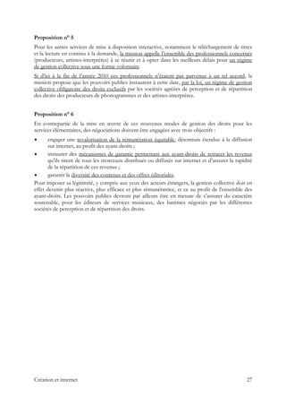 Proposition n° 5
Pour les autres services de mise à disposition interactive, notamment le téléchargement de titres
et la lecture en continu à la demande, la mission appelle l’ensemble des professionnels concernés
(producteurs, artistes-interprètes) à se réunir et à opter dans les meilleurs délais pour un régime
de gestion collective sous une forme volontaire.
Si d’ici à la fin de l’année 2010 ces professionnels n’étaient pas parvenus à un tel accord, la
mission propose que les pouvoirs publics instaurent à cette date, par la loi, un régime de gestion
collective obligatoire des droits exclusifs par les sociétés agréées de perception et de répartition
des droits des producteurs de phonogrammes et des artistes-interprètes.
Proposition n° 6
En contrepartie de la mise en œuvre de ces nouveaux modes de gestion des droits pour les
services élémentaires, des négociations doivent être engagées avec trois objectifs :
engager une revalorisation de la rémunération équitable, désormais étendue à la diffusion
sur internet, au profit des ayant-droits ;
instaurer des mécanismes de garantie permettant aux ayant-droits de retracer les revenus
qu’ils tirent de tous les morceaux distribués ou diffusés sur internet et d’assurer la rapidité
de la répartition de ces revenus ;
garantir la diversité des contenus et des offres éditoriales.
Pour imposer sa légitimité, y compris aux yeux des acteurs étrangers, la gestion collective doit en
effet devenir plus réactive, plus efficace et plus rémunératrice, et ce au profit de l’ensemble des
ayant-droits. Les pouvoirs publics devront par ailleurs être en mesure de s’assurer du caractère
soutenable, pour les éditeurs de services musicaux, des barèmes négociés par les différentes
sociétés de perception et de répartition des droits.
Création et internet 27
 