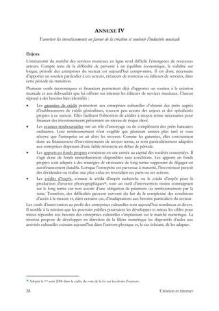 ANNEXE IV
Favoriser les investissements en faveur de la création et soutenir l’industrie musicale
Enjeux
L’immaturité du marché des services musicaux en ligne rend difficile l’émergence de nouveaux
acteurs. Compte tenu de la difficulté de parvenir à un équilibre économique, la viabilité sur
longue période des entreprises du secteur est aujourd’hui compromise. Il est donc nécessaire
d’apporter un soutien particulier à ces acteurs, créateurs de contenus ou éditeurs de services, dans
cette période de transition.
Plusieurs outils économiques et financiers permettent déjà d’apporter un soutien à la création
musicale et aux débouchés que lui offrent sur internet les éditeurs de services musicaux. Chacun
répond à des besoins bien identifiés :
Les garanties de crédit permettent aux entreprises culturelles d’obtenir des prêts auprès
d’établissements de crédit généralistes, souvent peu avertis des enjeux et des spécificités
propres à ce secteur. Elles facilitent l’obtention de crédits à moyen terme nécessaires pour
financer des investissements présentant un niveau de risque élevé.
Les avances remboursables ont un rôle d’amorçage ou de complément des prêts bancaires
ordinaires. Leur remboursement n’est exigible que plusieurs années plus tard et sous
réserve que l’entreprise en ait alors les moyens. Comme les garanties, elles conviennent
donc au financement d’investissements de moyen terme, et sont particulièrement adaptées
aux entreprises disposant d’une faible trésorerie en début de période.
Les apports en fonds propres consistent en une entrée au capital des sociétés concernées. Il
s’agit donc de fonds immédiatement disponibles sans conditions. Les apports en fonds
propres sont adaptés à des stratégies de croissance de long terme supposant de dégager un
autofinancement durable. Lorsque l’entreprise est parvenue à maturité, l’investisseur perçoit
des dividendes ou réalise une plus-value en revendant ses parts ou ses actions.
Les crédits d’impôt, comme le crédit d’impôt recherche ou le crédit d’impôt pour la
production d’œuvres phonographiques18, sont un outil d’intervention moins contraignant
sur le long terme car non assorti d’une obligation de paiement ou remboursement par la
suite. Toutefois, des difficultés peuvent survenir du fait de la complexité des conditions
d’accès à la mesure et, dans certains cas, d’inadaptations aux besoins particuliers du secteur.
Les outils d’intervention au profit des entreprises culturelles sont aujourd’hui nombreux et divers.
Il semble à la mission que les pouvoirs publics pourraient les développer et mieux les cibler pour
mieux répondre aux besoins des entreprises culturelles s’implantant sur le marché numérique. La
mission propose de développer en direction de la filière numérique les dispositifs d’aides aux
activités culturelles existant aujourd’hui dans l’univers physique et, le cas échéant, de les adapter.
                                                            
18 Adopté le 1er août 2006 dans le cadre du vote de la loi sur les droits d’auteurs.
28 Création et internet
 