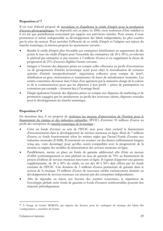 Proposition n° 7
Il est tout d’abord proposé de reconduire et d’améliorer le crédit d’impôt pour la production
d’œuvres phonographiques. Le dispositif, mis en place en 2006, vient seulement d’être stabilisé et
il n’a été que partiellement consommé par rapport aux prévisions initiales. Pour autant, il reste
prometteur et même indispensable au développement des labels indépendants, les plus touchés
par la crise du secteur. Pour accroître l’efficacité de ce crédit d’impôt et l’adapter aux enjeux du
marché numérique, la mission propose les ajustements suivants :
Rendre le crédit d’impôt plus favorable aux entreprises bénéficiaires en augmentant de dix
points le taux du crédit d’impôt pour l’ensemble des entreprises (de 20 à 30%), en relevant
le plafond par entreprise et par exercice à 3 millions d’euros et en supprimant la clause de
progression de 25% d’œuvres éligibles l’année suivante.
Intégrer à l’assiette des dépenses prises en compte celles effectuées au profit d’associations
ou de groupements d’intérêt économique ayant pour objet la mutualisation de certaines
activités d’intérêt interprofessionnel : négociation collective pour compte de tiers19,
distribution en gros, structuration et maintenance de bases de métadonnées musicales. Les
entités concernées devraient faire l’objet d’un agrément par le ministère chargé de la culture
et de la communication pour que les dépenses à leur profit – prises de participation ou
cotisations par exemple – donnent lieu à l’avantage fiscal.
Élargir également l’assiette des dépenses prises en compte aux dépenses de marketing et de
promotion engagées par les producteurs au profit des nouveaux talents, dépenses cruciales
pour le développement du marché numérique.
Proposition n° 8
En deuxième lieu, il est proposé de renforcer les moyens d’intervention de l’Institut pour le
financement du cinéma et des industries culturelles (IFCIC) d’environ 10 millions d’euros au
profit des entreprises du marché numérique de la musique :
Créer un fonds d’avance au sein de l’IFCIC avec pour objet exclusif le financement
d’investissements dans le développement de services musicaux en ligne. Doté de 7 millions
d’euros, ce fonds fonctionnerait selon les mêmes règles que l’actuel Fonds d’avance aux
industries musicales (FAIM). Il octroierait ses avances sur des durées suffisamment longues
(cinq ans, voire davantage) pour qu’elles soient compatibles avec la progressivité de la
montée en régime des modèles de rémunération des services musicaux en ligne.
Parallèlement, mettre en place un fonds de garantie additionnel afin d’être en mesure
d’offrir systématiquement et sans plafond un taux de garantie de 70% au financement de
projets d’édition de services musicaux innovants en ligne. Il s’agirait d’apporter une garantie
supplémentaire, de 20 à 30% du crédit, en sus des 40 à 50% déjà offerts par les fonds
existants de l’IFCIC. Une dotation de 3 millions d’euros permettrait de garantir dans le
secteur de la musique 33 millions d’euros de nouveaux crédits exclusivement destinés au
développement de services musicaux sur internet par des entreprises indépendantes.
Afin de répondre au mieux aux besoins des sociétés concernées, la répartition de
l’enveloppe globale entre fonds de garantie et fonds d’avances remboursables pourrait être
réajustée périodiquement.
                                                            
19 À l’image de l’entité MERLIN, qui négocie des licences pour les catalogues de musique des labels dits
« indépendants », membres de l’entité.
Création et internet 29
 