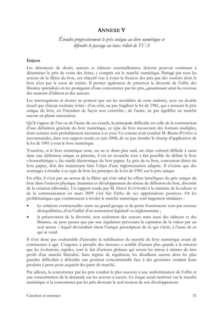 ANNEXE V
Étendre progressivement le prix unique au livre numérique et
défendre le passage au taux réduit de TVA
Enjeux
Les détenteurs de droits, auteurs et éditeurs essentiellement, doivent pouvoir continuer à
déterminer le prix de vente des livres, y compris sur le marché numérique. Partagé par tous les
acteurs de la filière du livre, cet objectif vise à éviter la fixation des prix par des sociétés dont le
livre n’est pas le cœur de métier. Il permet également de préserver la diversité de l’offre des
libraires spécialisés en les protégeant d’une concurrence par les prix, garantissant ainsi les revenus
des maisons d’édition et des auteurs.
Les interrogations et doutes ne portent que sur les modalités de cette maîtrise, avec un double
écueil que chacun souhaite éviter : d’un côté, ne pas fragiliser la loi de 1981, qui a instauré le prix
unique du livre, en l’étendant de façon non contrôlée ; de l’autre, ne pas rigidifier un marché
encore en pleine maturation.
Qu’il s’agisse de l’un ou de l’autre de ces écueils, la principale difficulté est celle de la construction
d’une définition générale du livre numérique, ce type de livre recouvrant des formats multiples,
dont certains sont probablement inconnus à ce jour. Ce constat avait conduit M. Bruno PATINO à
recommander, dans son rapport rendu en juin 2008, de ne pas étendre le champ d’application de
la loi de 1981 à tout le livre numérique.
Toutefois, si le livre numérique reste, un an et demi plus tard, un objet culturel difficile à saisir
dans une définition unique et pérenne, il est en revanche tout à fait possible de définir le livre
« homothétique », fac-similé électronique du livre papier. Le prix de ce livre, concurrent direct du
livre papier, doit dès maintenant faire l’objet d’une réglementation adaptée. Il n’existe que des
avantages à étendre à ce type de livre les principes de la loi de 1981 sur le prix unique.
En effet, il n’est pas un acteur de la filière qui n’ait salué les effets bénéfiques du prix unique du
livre dans l’univers physique (maintien et développement du réseau de diffusion du livre, diversité
de la création éditoriale). Un rapport rendu par M. Hervé GAYMARD à la ministre de la culture et
de la communication en mars 2009 s’est fait l’écho de ces appréciations positives. Or les
problématiques que commencent à révéler le marché numérique sont largement similaires :
les relations contractuelles entre un grand groupe et de petits fournisseurs sont par essence
déséquilibrées, d’où l’utilité d’un instrument législatif ou réglementaire ;
la préservation de la diversité, non seulement des auteurs mais aussi des éditeurs et des
libraires, ne peut passer que par une régulation prévenant la captation de la valeur par un
seul acteur – lequel deviendrait sinon l’unique prescripteur de ce qui s’écrit, à l’aune de ce
qui se vend.
Il n’est donc pas souhaitable d’attendre la stabilisation du marché du livre numérique avant de
commencer à agir. L’urgence à prendre des mesures a semblé d’autant plus grande à la mission
que les évolutions, rapides, sont le fait d’acteurs globaux qui seront les mieux à mêmes de tirer
profit d’un marché libéralisé. Sans régime de régulation, les détaillants auront alors les plus
grandes difficultés à défendre une position concurrentielle face à des grossistes vendant leurs
produits à perte pour acquérir des parts de marché.
Par ailleurs, la concurrence par les prix conduit le plus souvent à une uniformisation de l’offre et
une concentration de la demande sur les œuvres à succès. Ce risque serait renforcé sur le marché
numérique si la concurrence par les prix devenait le seul moteur de son développement.
Création et internet 31
 