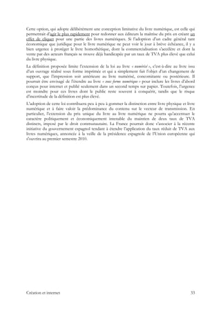 Cette option, qui adopte délibérément une conception limitative du livre numérique, est celle qui
permettrait d’agir le plus rapidement pour redonner aux éditeurs la maîtrise du prix en créant un
effet de cliquet pour une partie des livres numériques. Si l’adoption d’un cadre général tant
économique que juridique pour le livre numérique ne peut voir le jour à brève échéance, il y a
bien urgence à protéger le livre homothétique, dont la commercialisation s’accélère et dont la
vente par des acteurs français se trouve déjà handicapée par un taux de TVA plus élevé que celui
du livre physique.
La définition proposée limite l’extension de la loi au livre « numérisé », c’est-à-dire au livre issu
d’un ouvrage réalisé sous forme imprimée et qui a simplement fait l’objet d’un changement de
support, que l’impression soit antérieure au livre numérisé, concomitante ou postérieure. Il
pourrait être envisagé de l’étendre au livre « sous forme numérique » pour inclure les livres d’abord
conçus pour internet et publié seulement dans un second temps sur papier. Toutefois, l’urgence
est moindre pour ces livres dont le public reste souvent à conquérir, tandis que le risque
d’incertitude de la définition est plus élevé.
L’adoption de cette loi contribuera peu à peu à gommer la distinction entre livre physique et livre
numérique et à faire valoir la prédominance du contenu sur le vecteur de transmission. En
particulier, l’extension du prix unique du livre au livre numérique ne pourra qu’accentuer le
caractère politiquement et économiquement intenable du maintien de deux taux de TVA
distincts, imposé par le droit communautaire. La France pourrait donc s’associer à la récente
initiative du gouvernement espagnol tendant à étendre l’application du taux réduit de TVA aux
livres numériques, annoncée à la veille de la présidence espagnole de l’Union européenne qui
s'ouvrira au premier semestre 2010.
Création et internet 33
 