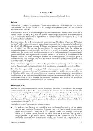 ANNEXE VII
Renforcer les moyens publics destinés à la numérisation des livres
Enjeux
Aujourd’hui en France, les principaux éditeurs commercialisent plusieurs dizaines de milliers
d’ouvrages en français, soit environ 5 % des livres papier disponibles (530 000 à 800 000 titres
selon différentes sources).
Dans le secteur du livre, le financement public de la numérisation est principalement assuré par le
Centre national du livre (CNL), dont les recettes sont issues pour l’essentiel d’une redevance de
2,25 % sur la vente du matériel de reproduction et d’impression et d’une redevance de 0,2 % sur
le chiffre d’affaires de l’édition.
Les interventions du CNL ont représenté un montant de 35 millions d’euros en 2008, dont
environ 7 millions d’euros consacrés à sa politique numérique. Sur ce montant, 5,8 millions ont
été affectés à la bibliothèque nationale de France pour la numérisation des œuvres patrimoniales
et 1,3 millions aux éditeurs pour la numérisation des œuvres sous droit. La politique de
numérisation des œuvres patrimoniales, qui doit être poursuivie et amplifiée notamment par la
mobilisation des ressources du grand emprunt en faveur du cofinancement de la numérisation du
patrimoine culturel, n’entre pas dans le champ de la mission. En revanche, le développement des
services culturels de livres numériques suppose un accompagnement des éditeurs pour la
numérisation de leurs ouvrages sous droit. La mission considère que cet accompagnement, déjà
existant, pourrait être amplifié.
Cette amplification suppose non seulement d’augmenter les moyens qui y sont consacrés, mais
surtout d’augmenter la part de financement de la numérisation assurée par les pouvoirs publics.
En effet, le budget initial prévu pour l’aide à la numérisation des éditeurs n’est jamais
intégralement consommé, alors que 90% des aides demandées par les éditeurs sont accordées par
le CNL. Les faibles progrès de la numérisation ne sont donc pas dus uniquement à un rendement
insuffisant de la taxe mais aussi au plafonnement des taux pratiqués par le CNL, qui laisse à la
charge des éditeurs un effort financier trop important à accomplir pour qu’il leur soit possible de
s’investir réellement dans la numérisation de leur collection.
Proposition n° 12
La mission a pu constater une réelle volonté des éditeurs d’accélérer la numérisation des ouvrages
dont ils détiennent les droits. Une action volontaire des pouvoirs publics est donc d’autant plus
nécessaire pour anticiper la transition que des acteurs mondiaux développent des stratégies de
captation des fichiers numériques des livres. À cet effet, la mission propose des mesures visant à
multiplier par trois la somme affectée par le CNL à l’aide à la numérisation des œuvres sous droit
d’ici deux ans. L’objectif serait de passer de 1,5 millions à 4,5 millions d’euros d’aides à la
numérisation des livres d’ici 2011.
Atteindre cet objectif suppose trois types de mesures.
La redevance sur la vente du matériel de reproduction et d’impression est une recette
adaptée pour assurer ce financement. Toutefois, cette taxe n’atteint pas le niveau attendu
depuis quelques années. Alors que le CNL pouvait espérer une ressource annuelle de
l’ordre de 35 millions d’euros, la réalité n'a jamais atteint les 30 millions d’euros portés au
budget primitif. Ce qui pouvait encore s'interpréter en 2007 comme un effet de retard
inhérent à la mise en place de la nouvelle assiette, s’est confirmé en 2008 puis en 2009. Il
Création et internet 37
 