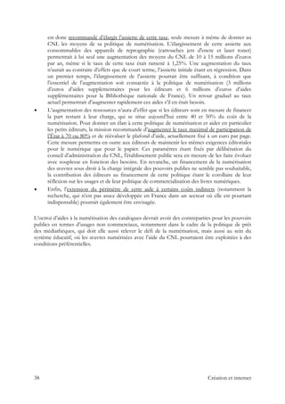 est donc recommandé d’élargir l’assiette de cette taxe, seule mesure à même de donner au
CNL les moyens de sa politique de numérisation. L’élargissement de cette assiette aux
consommables des appareils de reprographie (cartouches jets d'encre et laser toner)
permettrait à lui seul une augmentation des moyens du CNL de 10 à 15 millions d’euros
par an, même si le taux de cette taxe était ramené à 1,25%. Une augmentation du taux
n’aurait au contraire d’effets que de court terme, l’assiette initiale étant en régression. Dans
un premier temps, l’élargissement de l’assiette pourrait être suffisant, à condition que
l’essentiel de l’augmentation soit consacrée à la politique de numérisation (3 millions
d’euros d’aides supplémentaires pour les éditeurs et 6 millions d’euros d’aides
supplémentaires pour la Bibliothèque nationale de France). Un retour graduel au taux
actuel permettrait d’augmenter rapidement ces aides s’il en était besoin.
L’augmentation des ressources n’aura d’effet que si les éditeurs sont en mesure de financer
la part restant à leur charge, qui se situe aujourd’hui entre 40 et 50% du coût de la
numérisation. Pour donner un élan à cette politique de numérisation et aider en particulier
les petits éditeurs, la mission recommande d’augmenter le taux maximal de participation de
l’État à 70 ou 80% et de réévaluer le plafond d’aide, actuellement fixé à un euro par page.
Cette mesure permettra en outre aux éditeurs de maintenir les mêmes exigences éditoriales
pour le numérique que pour le papier. Ces paramètres étant fixés par délibération du
conseil d’administration du CNL, l'établissement public sera en mesure de les faire évoluer
avec souplesse en fonction des besoins. En revanche, un financement de la numérisation
des œuvres sous droit à la charge intégrale des pouvoirs publics ne semble pas souhaitable,
la contribution des éditeurs au financement de cette politique étant le corollaire de leur
réflexion sur les usages et de leur politique de commercialisation des livres numériques.
Enfin, l’extension du périmètre de cette aide à certains coûts indirects (notamment la
recherche, qui n’est pas assez développée en France dans un secteur où elle est pourtant
indispensable) pourrait également être envisagée.
L’octroi d’aides à la numérisation des catalogues devrait avoir des contreparties pour les pouvoirs
publics en termes d’usages non commerciaux, notamment dans le cadre de la politique de prêt
des médiathèques, qui doit elle aussi relever le défi de la numérisation, mais aussi au sein du
système éducatif, où les œuvres numérisées avec l’aide du CNL pourraient être exploitées à des
conditions préférentielles.
38 Création et internet
 