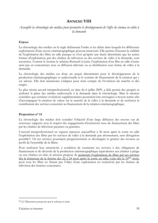 ANNEXE VIII
Assouplir la chronologie des médias pour permettre le développement de l’offre de cinéma en vidéo à
la demande
Enjeux
La chronologie des médias est la règle définissant l'ordre et les délais dans lesquels les différentes
exploitations d'une œuvre cinématographique peuvent intervenir. Elle permet d’assurer la viabilité
de l'exploitation des films en salle puisque ce n’est qu'après une durée déterminée que les autres
formes d'exploitation, par des chaînes de télévision ou des services de vidéo à la demande, sont
autorisées. Comme le montre le schéma illustratif ci-joint, l’exploitation d’un film en salle n’entre
ainsi pas en concurrence avec sa diffusion télévisée ou sa distribution sous forme de vidéo à la
demande.
La chronologie des médias est donc un acquis déterminant pour le développement de la
production cinématographique et audiovisuelle et le système de financement de la création qui y
est adossé. Elle doit néanmoins s’adapter pour tenir compte de l’évolution du marché et des
usages.
Le plus récent accord interprofessionnel, en date du 6 juillet 2009, a déjà permis des progrès et
renforcé la place des médias audiovisuels à la demande dans la chronologie. Mais la mission
considère que certaines évolutions supplémentaires pourraient être envisagées à moyen terme afin
d’accompagner la création de valeur sur le marché de la vidéo à la demande et de renforcer la
contribution des services concernés au financement de la création cinématographique.
Proposition n° 13
La chronologie des médias doit concilier l’objectif d’une large diffusion des œuvres sur de
nouveaux supports avec le respect des engagements d’exclusivité issus du financement des films
par les chaînes de télévision payantes ou gratuites.
L’accord interprofessionnel en vigueur repousse aujourd’hui à 36 mois après la sortie en salle
l’exploitation des films par les services de vidéo à la demande par abonnement, sans dérogation
possible22. Or ces services pourraient progressivement se développer et générer des revenus au
profit de l’ensemble de la filière.
Pour renforcer leur attractivité, à condition de soumettre ces services à des obligations de
financement et de diversité de la production cinématographique équivalentes aux chaînes à péage
ou aux chaînes en clair, la mission propose de permettre l’exploitation de films par ces services
dès la fermeture de la fenêtre des 22 à 24 mois après la sortie en salle, voire dès le 10ème
mois,
pour tous les films ne faisant pas l’objet d’une exploitation en exclusivité par les chaînes de
télévision des fenêtres concernées.
                                                            
22 Cf. l’illustration proposée par le schéma ci-joint.
Création et internet 39
 