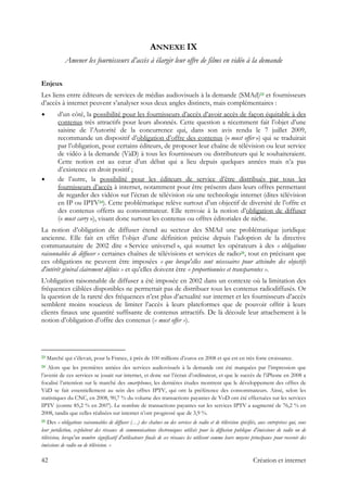 ANNEXE IX
Amener les fournisseurs d’accès à élargir leur offre de films en vidéo à la demande
Enjeux
Les liens entre éditeurs de services de médias audiovisuels à la demande (SMAd)23 et fournisseurs
d’accès à internet peuvent s’analyser sous deux angles distincts, mais complémentaires :
d’un côté, la possibilité pour les fournisseurs d’accès d’avoir accès de façon équitable à des
contenus très attractifs pour leurs abonnés. Cette question a récemment fait l’objet d’une
saisine de l’Autorité de la concurrence qui, dans son avis rendu le 7 juillet 2009,
recommande un dispositif d’obligation d’offre des contenus (« must offer ») qui se traduirait
par l’obligation, pour certains éditeurs, de proposer leur chaîne de télévision ou leur service
de vidéo à la demande (VàD) à tous les fournisseurs ou distributeurs qui le souhaiteraient.
Cette notion est au cœur d’un débat qui a lieu depuis quelques années mais n’a pas
d’existence en droit positif ;
de l’autre, la possibilité pour les éditeurs de service d’être distribués par tous les
fournisseurs d’accès à internet, notamment pour être présents dans leurs offres permettant
de regarder des vidéos sur l’écran de télévision via une technologie internet (dites télévision
en IP ou IPTV24). Cette problématique relève surtout d’un objectif de diversité de l’offre et
des contenus offerts au consommateur. Elle renvoie à la notion d’obligation de diffuser
(« must carry »), visant donc surtout les contenus ou offres éditoriales de niche.
La notion d’obligation de diffuser étend au secteur des SMAd une problématique juridique
ancienne. Elle fait en effet l’objet d’une définition précise depuis l’adoption de la directive
communautaire de 2002 dite « Service universel », qui soumet les opérateurs à des « obligations
raisonnables de diffuser » certaines chaînes de télévisions et services de radio25, tout en précisant que
ces obligations ne peuvent être imposées « que lorsqu'elles sont nécessaires pour atteindre des objectifs
d'intérêt général clairement définis » et qu’elles doivent être « proportionnées et transparentes ».
L’obligation raisonnable de diffuser a été imposée en 2002 dans un contexte où la limitation des
fréquences câblées disponibles ne permettait pas de distribuer tous les contenus radiodiffusés. Or
la question de la rareté des fréquences n’est plus d’actualité sur internet et les fournisseurs d’accès
semblent moins soucieux de limiter l’accès à leurs plateformes que de pouvoir offrir à leurs
clients finaux une quantité suffisante de contenus attractifs. De là découle leur attachement à la
notion d’obligation d’offre des contenus (« must offer »).
                                                            
23 Marché qui s’élevait, pour la France, à près de 100 millions d’euros en 2008 et qui est en très forte croissance.
24 Alors que les premières années des services audiovisuels à la demande ont été marquées par l’impression que
l’avenir de ces services se jouait sur internet, et donc sur l’écran d’ordinateur, et que le succès de l’iPhone en 2008 a
focalisé l’attention sur le marché des smartphones, les dernières études montrent que le développement des offres de
VàD se fait essentiellement au sein des offres IPTV, qui ont la préférence des consommateurs. Ainsi, selon les
statistiques du CNC, en 2008, 90,7 % du volume des transactions payantes de VoD ont été effectuées sur les services
IPTV (contre 85,2 % en 2007). Le nombre de transactions payantes sur les services IPTV a augmenté de 76,2 % en
2008, tandis que celles réalisées sur internet n’ont progressé que de 3,9 %.
25 Des « obligations raisonnables de diffuser (…) des chaînes ou des services de radio et de télévision spécifiés, aux entreprises qui, sous
leur juridiction, exploitent des réseaux de communications électroniques utilisés pour la diffusion publique d'émissions de radio ou de
télévision, lorsqu'un nombre significatif d'utilisateurs finals de ces réseaux les utilisent comme leurs moyens principaux pour recevoir des
émissions de radio ou de télévision. »
42 Création et internet
 