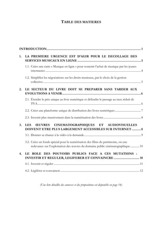 TABLE DES MATIERES
INTRODUCTION............................................................................................................... 1
1. LA PREMIERE URGENCE EST D’AGIR POUR LE DECOLLAGE DES
SERVICES MUSICAUX EN LIGNE...........................................................................3
1.1. Créer une carte « Musique en ligne » pour soutenir l’achat de musique par les jeunes
internautes .....................................................................................................................................4
1.2. Simplifier les négociations sur les droits musicaux, par le choix de la gestion
collective........................................................................................................................................5
2. LE SECTEUR DU LIVRE DOIT SE PREPARER SANS TARDER AUX
EVOLUTIONS A VENIR.............................................................................................6
2.1. Étendre le prix unique au livre numérique et défendre le passage au taux réduit de
TVA................................................................................................................................................6
2.2. Créer une plateforme unique de distribution des livres numériques....................................7
2.3. Investir plus massivement dans la numérisation des livres....................................................8
3. LES ŒUVRES CINEMATOGRAPHIQUES ET AUDIOVISUELLES
DOIVENT ETRE PLUS LARGEMENT ACCESSIBLES SUR INTERNET...........8
3.1. Donner sa chance à la vidéo à la demande...............................................................................9
3.2. Créer un fonds spécial pour la numérisation des films du patrimoine, via une
redevance sur l’exploitation des œuvres du domaine public cinématographique.............10
4. LE ROLE DES POUVOIRS PUBLICS FACE A CES MUTATIONS :
INVESTIR ET REGULER, LEGIFERER ET CONVAINCRE .............................. 10
4.1. Investir et réguler .......................................................................................................................11
4.2. Légiférer et convaincre..............................................................................................................12
(Une liste détaillée des annexes et des propositions est disponible en page 14)
 