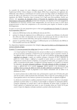 Le contrôle du respect de cette obligation pourrait être confié au Conseil supérieur de
l’audiovisuel (CSA). Celui-ci dispose en effet depuis 2006 d’une compétence de règlement des
différends entre éditeurs et distributeurs de services pour tout litige relatif à la distribution d’un
service de radio et de télévision et il est aussi compétent, depuis la loi du 5 mars 2009, pour la
régulation des SMAd. Toutefois, dans la mesure où il s’agit aussi d’un problème d’accès aux
réseaux, une procédure de demande d’avis à l’Autorité de régulation des communications
électroniques et des postes (ARCEP) pourrait être instaurée, son expertise sur le coût marginal de
la distribution de nouveaux services étant indispensable. En tout état de cause, le CSA devra
progressivement se doter des compétences et du savoir-faire pour réguler un marché en plein
développement.
La mise en œuvre de cette proposition peut se faire par la modification de l’article 17-1 de la loi
du 30 septembre 1986 pour :
inclure les SMAd dans la liste des différends relevant du CSA ;
préciser le champ de règlement de ces différends en y ajoutant une référence à la diversité
des offres de vidéo à la demande tant en termes de contenu que de mise en valeur de ces
contenus (valeur ajoutée éditoriale), ainsi qu’une condition de transparence ;
préciser au quatrième alinéa que, lorsque le différend porte sur la distribution des SMAd, le
CSA recueille aussi l’avis de l’ARCEP.
Ces dispositions législatives pourraient être intégrées dans une loi relative au développement des
services culturels en ligne.
L’article 17-1 nouveau pourrait être rédigé ainsi (passages modifiés soulignés) :
« Le Conseil supérieur de l'audiovisuel peut être saisi par un éditeur ou par un distributeur de services,
par une des personnes mentionnées à l'article 95 ou par un prestataire auquel ces personnes recourent, de
tout différend relatif à la distribution d'un service de radio ou de télévision, ou d’un service de média
audiovisuel à la demande, y compris aux conditions techniques et financières de mise à disposition du
public de ce service, lorsque ce différend est susceptible de porter atteinte au caractère pluraliste de
l'expression des courants de pensée et d'opinion, à la sauvegarde de l'ordre public, aux exigences de service
public, à la protection du jeune public, à la dignité de la personne humaine et à la qualité et à la diversité
des programmes, des œuvres, notamment européennes, et des offres éditoriales de vidéos à la demande, ou
lorsque ce différend porte sur le caractère transparent, objectif, équitable et non discriminatoire des
conditions d’accès au réseau des éditeurs de services de média audiovisuel à la demande et de la mise à
disposition du public de l'offre de programmes ou des relations contractuelles entre un éditeur et un
distributeur de services.
Le conseil se prononce dans un délai de deux mois, qu'il peut porter à quatre mois s'il l'estime utile, après
avoir mis les parties à même de présenter leurs observations. Dans le respect des secrets protégés par la loi,
il peut également inviter les tiers intéressés à présenter des observations utiles au règlement du différend.
La décision du conseil précise les conditions permettant d'assurer le respect des obligations et des principes
mentionnés au premier alinéa. Le cas échéant, le conseil modifie en conséquence les autorisations délivrées.
Lorsqu'un manquement est constaté dans le cadre des dispositions du présent article, le président du
Conseil supérieur de l'audiovisuel peut mettre en œuvre la procédure prévue par l'article 42-10 pour
assurer le respect des obligations et principes mentionnés au premier alinéa du présent article.
44 Création et internet
 