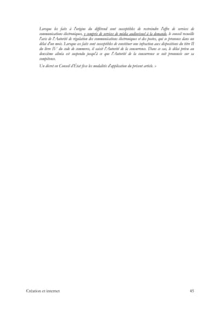 Lorsque les faits à l'origine du différend sont susceptibles de restreindre l'offre de services de
communications électroniques, y compris de services de média audiovisuel à la demande, le conseil recueille
l'avis de l'Autorité de régulation des communications électroniques et des postes, qui se prononce dans un
délai d'un mois. Lorsque ces faits sont susceptibles de constituer une infraction aux dispositions du titre II
du livre IV du code de commerce, il saisit l'Autorité de la concurrence. Dans ce cas, le délai prévu au
deuxième alinéa est suspendu jusqu'à ce que l'Autorité de la concurrence se soit prononcée sur sa
compétence.
Un décret en Conseil d’État fixe les modalités d'application du présent article. »
Création et internet 45
 