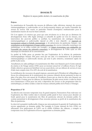 ANNEXE X
Renforcer les moyens publics destinés à la numérisation des films
Enjeux
La numérisation de l’ensemble des moyens de diffusion (salle, télévision, internet) des œuvres
cinématographiques et audiovisuelles est un bouleversement majeur, qui touche l’ensemble des
acteurs du secteur. Elle suscite en particulier l’intérêt d’entreprises multinationales pour la
numérisation massive de tous les biens culturels.
Or il est apparu à la mission que, pour que cette révolution ne se fasse pas au détriment du
développement d’une offre légale artistique et culturelle de qualité sur tous les réseaux, une
intervention des pouvoirs publics se justifiait. La numérisation des catalogues d’œuvres
cinématographiques et audiovisuelles répond en effet à trois objectifs : un impératif de
rayonnement culturel à l’échelle internationale et de préservation du patrimoine français ; une
contribution au développement d’usages publics nouveaux des œuvres culturelles numériques (en
médiathèque ou en milieu scolaire par exemple) ; un impact économique non négligeable sur
l’ensemble des acteurs des industries concernées, le développement de l’offre ayant un effet
mécanique de stimulation de la consommation.
La qualité de l’offre passe en premier lieu par l’exploitation de la richesse du patrimoine
cinématographique français. Elle passe aussi par une aide à la numérisation de la production
cinématographique et audiovisuelle récente, qui reste la plus attractive, notamment auprès du
public le plus jeune.
Actuellement, les aides publiques à la numérisation des films sont financées par le Centre national
du cinéma et de l’image animée (CNC) pour un montant annuel de 1,5 millions d’euros. Il s’agit
d’aides sélectives qui peuvent bénéficier soit aux ayant-droits, soit aux éditeurs de services, le taux
d’aide étant compris entre 10 et 40% du coût de la numérisation.
La mobilisation des ressources du grand emprunt, annoncée par le Président de la République, en
faveur du cofinancement de la numérisation des contenus culturels devrait permettre la mise en
place d’un plan d’un coût annuel de 50 millions d’euros par an, dont les deux tiers financés sur
fonds publics. Comme pour les éditeurs, les bénéficiaires du plan seront invités à céder les droits
non commerciaux à l’État pour une mise à disposition des œuvres et des programmes dans les
cinémathèques, en milieu scolaire et dans les réseaux culturels publics de la France à l’étranger.
Proposition n° 15
Au-delà de cette ressource temporaire issue du grand emprunt, l’instauration d’une redevance sur
l’exploitation des films tombés dans le domaine public paraît le bon vecteur pour abonder un
fonds spécial pour la numérisation des films de patrimoine relevant du domaine public. Ce
système permettrait le développement d’une ressource pérenne au profit de la numérisation des
films de patrimoine.
Le droit de la propriété intellectuelle n’impose pas nécessairement la gratuité de l’exploitation des
œuvres appartenant au domaine public. Par exemple, le Centre national du livre (CNL) est
affectataire d’un prélèvement de 0,20% sur le chiffre d’affaires des éditeurs, y compris sa
composante issue de l’exploitation d’œuvres appartenant au domaine public.
46 Création et internet
 