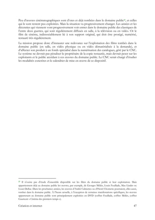 Peu d’œuvres cinématographiques sont d’ores et déjà tombées dans le domaine public27, et celles
qui le sont restent peu exploitées. Mais la situation va progressivement changer. Les années et les
décennies qui viennent vont progressivement voir entrer dans le domaine public des classiques de
l’entre deux guerres, qui sont régulièrement diffusés en salle, à la télévision ou en vidéo. Or le
film de cinéma, indissociablement lié à son support original, qui doit être protégé, numérisé,
restauré très régulièrement.
La mission propose donc d’instaurer une redevance sur l’exploitation des films tombés dans le
domaine public (en salle, en vidéo physique ou en vidéo dématérialisée à la demande), et
d’affecter son produit à un fonds spécialisé dans la numérisation des catalogues, géré par le CNC.
Le système ne devrait pas pénaliser le propriétaire de la copie restaurée, mais devrait peser sur les
exploitants et le public accédant à ces œuvres du domaine public. Le CNC serait chargé d’étudier
les modalités concrètes et le calendrier de mise en œuvre de ce dispositif.
                                                            
27 Il n’existe pas d’étude d’ensemble disponible sur les films du domaine public et leur exploitation. Mais
appartiennent déjà au domaine public les œuvres, par exemple, de Georges Méliès, Louis Feuillade, Max Linder ou
Louis Delluc. Dans les prochaines années, les œuvres d’André Calmettes ou d’Henri Chomette pourraient, elles aussi,
tomber dans le domaine public. À l’heure actuelle, à l’exception de certaines manifestations spécifiques, les œuvres
appartenant au domaine public sont principalement exploitées en DVD (coffret Feuillade, coffret Méliès, coffret
Gaumont « Cinéma des premiers temps »).
Création et internet 47
 