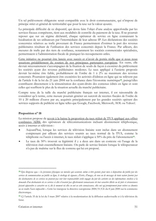 Un tel prélèvement obligatoire serait compatible avec le droit communautaire, qui n’impose de
principe strict et général de territorialité que pour la taxe sur la valeur ajoutée.
La principale difficulté de ce dispositif, qui devra faire l’objet d’une analyse approfondie par les
services fiscaux compétents, tient aux modalités de contrôle du paiement de la taxe. Il ne pourrait
reposer que sur un régime déclaratif, chaque opérateur de service en ligne connaissant la
localisation de ses utilisateurs par l’intermédiaire de leur adresse IP. Les déclarations des sociétés
concernées relatives au trafic provenant de France permettraient d’estimer la part des revenus
publicitaires résultant de l’utilisation des services concernés depuis la France. Par ailleurs, des
mesures de trafic par des tiers de confiance, notamment les sociétés commerciales spécialisées,
permettraient à l’administration fiscale de pratiquer les recoupements utiles.
Cette initiative ne pourrait être lancée avec succès et n’avoir de portée réelle que si nous nous
assurions préalablement du soutien de nos principaux partenaires européens. En outre, elle
devrait nécessairement s’accompagner de la fixation de seuils de façon à exonérer du prélèvement
les sociétés ayant des revenus publicitaires modestes. Le taux appliqué à l’assiette proposée
devrait lui-même être faible, probablement de l’ordre de 1 à 2% au maximum des revenus
concernés. Pourraient également être exonérées les activités d’édition en ligne qui ne relèvent pas
de l’article 6 de la loi du 21 juin 2004 sur la confiance dans l’économie numérique28, puisqu’elles
contribuent directement à la rémunération des ayant-droits des contenus édités en ligne et sont
celles qui souffrent le plus de la situation actuelle du marché publicitaire.
Compte tenu de la taille du marché publicitaire français sur internet, il est raisonnable de
considérer qu’à terme, cette mesure pourrait générer un surcroît de recettes fiscales de l’ordre de
10 à 20 millions d’euros par an, acquittés principalement par les grandes sociétés opérant des
services supports de publicité en ligne telles que Google, Facebook, Microsoft, AOL ou Yahoo!.
Proposition n° 18
La mission propose de revoir à la baisse la proportion du taux réduit de TVA appliqué aux offres
combinées ADSL des opérateurs de télécommunications incluant abonnement téléphonique,
accès à internet et télévision :
Aujourd’hui, lorsque les services de télévision linéaire sont inclus dans un abonnement
comprenant par ailleurs des services soumis au taux normal de la TVA, comme la
téléphonie ou l’accès à internet, le taux réduit s’applique à 50% du prix de l’abonnement29.
Le taux de 50% trouvait sa légitimité il y a deux ans dans un contexte où l’usage de la
télévision était essentiellement linéaire. On parle de service linéaire lorsque le téléspectateur
n’a pas de maîtrise sur le flux de contenu qui lui est proposé.
                                                            
28 Qui dispose que « les personnes physiques ou morales qui assurent, même à titre gratuit, pour mise à disposition du public par des
services de communication au public en ligne, le stockage de signaux, d'écrits, d'images, de sons ou de messages de toute nature fournis par
des destinataires de ces services ne peuvent pas voir leur responsabilité civile engagée du fait des activités ou des informations stockées à la
demande d'un destinataire de ces services si elles n'avaient pas effectivement connaissance de leur caractère illicite ou de faits et circonstances
faisant apparaître ce caractère ou si, dès le moment où elles en ont eu cette connaissance, elles ont agi promptement pour retirer ces données
ou en rendre l'accès impossible ». Cette loi transpose la directive européenne 2000/31/CE du 8 juin 2000 sur le commerce
électronique.
29 Cf. l’article 35 de la loi du 5 mars 2007 relative à la modernisation de la diffusion audiovisuelle et à la télévision du
futur.
Création et internet 51
 