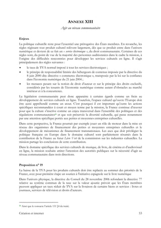 ANNEXE XIII
Agir au niveau communautaire
Enjeux
La politique culturelle reste pour l’essentiel une prérogative des États membres. En revanche, les
règles régissant tout produit culturel relèvent largement, dès que ce produit entre dans l’univers
numérique et devient de ce fait un « service électronique », du droit communautaire. Certaines de ces
règles sont, du point de vue de la majorité des personnes auditionnées dans le cadre la mission, à
l’origine des difficultés rencontrées pour développer les services culturels en ligne. Il s’agit
principalement des règles suivantes :
le taux de TVA normal imposé à tous les services électroniques ;
le principe de responsabilité limitée des hébergeurs de contenus imposée par la directive du
8 juin 2000 dite directive « commerce électronique », transposée par la loi sur la confiance
dans l'économie numérique du 21 juin 2004 ;
les menaces pesant sur la notion de droit d’auteur et sur le principe des droits exclusifs,
considérés par les tenants de l’économie numérique comme autant d’obstacles au marché
intérieur et à la concurrence.
La législation communautaire peut donc apparaitre à certains égards comme un frein au
développement de services culturels en ligne. Toutefois, l’espace culturel qu’ouvre l’Europe doit
être aussi appréhendé comme un atout. C’est pourquoi il est important qu’outre les actions
spécifiques recommandées à court et moyen terme par la mission, la France continue d’œuvrer
pour que la culture s’inscrive comme un enjeu transversal dans l’ensemble des politiques et des
régulations communautaires31 et que soit préservée la diversité culturelle, qui passe notamment
par une attention spécifique portée aux petites et moyennes entreprises culturelles.
Dans cette perspective, la France pourrait par exemple jouer un rôle de moteur dans la mise en
réseau des organismes de financement des petites et moyennes entreprises culturelles et le
développement de mécanismes de financement transnationaux. Les axes que doit privilégier la
politique française en Europe dans le domaine culturel sont parfaitement résumés dans la
contribution de la France au futur Livre Vert de la commission sur les industries culturelles. La
mission partage les conclusions de cette contribution.
Dans le domaine spécifique des services culturels de musique, de livre, de cinéma et d’audiovisuel
en ligne, la mission souhaite attirer l’attention des autorités publiques sur la nécessité d’agir au
niveau communautaire dans trois directions.
Proposition n° 19
La baisse de la TVA pour les produits culturels doit être replacée au sommet des priorités de la
France, avec pour première étape un soutien à l'initiative espagnole sur le livre numérique
Dans l’univers physique, la directive du Conseil du 28 novembre 2006 refondant la directive 77
relative au système commun de la taxe sur la valeur ajoutée prévoit que les États membres
peuvent appliquer un taux réduit de TVA sur la livraison de certains biens et services : livres et
journaux, services de télévision et droits d’auteurs.
                                                            
31 Ainsi que le consacre l’article 151 §4 du traité.
Création et internet 53
 