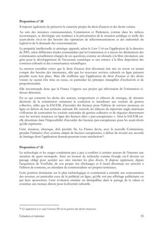 Proposition n° 20
Il importe également de préserver le caractère propre du droit d’auteur et des droits voisins.
Au sein des instances communautaires, Commission et Parlement, comme dans les milieux
économiques, se développe une tendance à la précarisation de la situation juridique et réelle des
ayant-droits vis-à-vis des besoins des opérateurs de télécommunications et des industriels du
logiciel et de la demande des consommateurs.
La propriété intellectuelle et artistique apparaît, selon le Livre Vert sur l’application de la directive
de 2001, selon différentes études commandées par la Commission et à travers les déclarations des
commissaires actuellement chargés de ces questions, comme un obstacle à la libre circulation, une
gêne pour le développement de l’économie numérique et une entrave à la libre disposition des
contenus culturels et des connaissances scientifiques.
La mission considère certes que le droit d’auteur doit désormais être mis en œuvre en tenant
compte des besoins des internautes, afin que les nouveaux services culturels en ligne puissent
prendre toute leur place. Mais elle réaffirme que l’application du droit d’auteur et des droits
voisins ne saurait être mise en cause, en particulier les principes intangibles d’exclusivité et de
proportionnalité.
Elle recommande donc que la France s’oppose aux projets qui relèveraient de l’orientation ci-
dessus dénoncée.
En ce qui concerne les droits des auteurs, compositeurs et éditeurs de musique, de récentes
décisions de la commission entrainent la confusion et interdisent aux sociétés de gestion
collective, telles que la SACEM, d’accorder des licences pour l’édition de services musicaux en
ligne en dehors de leur territoire national. De surcroît, les éditeurs du répertoire anglo-américain
s’efforcent de contourner les sociétés nationales de gestion collective et de négocier directement
avec les services musicaux en ligne des licences dites « pan-européennes ». Ainsi la SACEM est-
elle désormais dans l’impossibilité d’accorder des licences pan-européennes pour les ayant-droits
qu’elle représente.
Cette situation, ubuesque, doit prendre fin. La France devra, avec la nouvelle Commission,
prendre l’initiative d’un système adapté de licences européennes, à défaut de revenir aux accords
de Santiago dont l’application donnait pourtant toute satisfaction32.
Proposition n° 21
La technologie et les usages conduisent peu à peu à conférer à certains acteurs de l’internet une
situation de quasi monopole. Ainsi un moteur de recherche comme Google est-il devenu un
passage obligé pour accéder aux sites internet les plus divers. Il dispose également, depuis
l’acquisition de YouTube, de son propre site d’échanges et il étend désormais ses activités à
l’édition de contenus, en attendant de commercialiser ses propres terminaux.
Cette position dominante sur le plan technologique et commercial a entraîné une concentration
des revenus, en particulier ceux de la publicité en ligne, qu’elle soit par affichage publicitaire ou
par liens sponsorisés. Cette évolution entraîne un déséquilibre dans le partage de la valeur et
constitue une menace directe pour la diversité culturelle.
                                                            
32 Cf. également à ce sujet l’annexe III sur la gestion des droits musicaux.
Création et internet 55
 