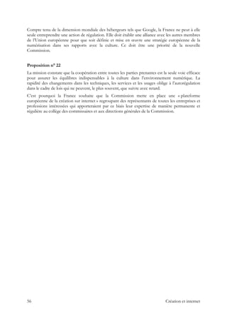 Compte tenu de la dimension mondiale des hébergeurs tels que Google, la France ne peut à elle
seule entreprendre une action de régulation. Elle doit établir une alliance avec les autres membres
de l’Union européenne pour que soit définie et mise en œuvre une stratégie européenne de la
numérisation dans ses rapports avec la culture. Ce doit être une priorité de la nouvelle
Commission.
Proposition n° 22
La mission constate que la coopération entre toutes les parties prenantes est la seule voie efficace
pour assurer les équilibres indispensables à la culture dans l’environnement numérique. La
rapidité des changements dans les techniques, les services et les usages oblige à l’autorégulation
dans le cadre de lois qui ne peuvent, le plus souvent, que suivre avec retard.
C’est pourquoi la France souhaite que la Commission mette en place une « plateforme
européenne de la création sur internet » regroupant des représentants de toutes les entreprises et
professions intéressées qui apporteraient par ce biais leur expertise de manière permanente et
régulière au collège des commissaires et aux directions générales de la Commission.
56 Création et internet
 