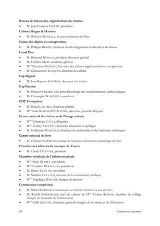 Bureau de liaison des organisations du cinéma
M. Jean-François LEPETIT, président
Cabinet Hogan & Hartson
M. Winston MAXWELL, avocat au barreau de Paris
Caisse des dépôts et consignations
M. Philippe BRAIDY, directeur du développement territorial et du réseau
Canal Plus
M. Bertrand MEHEUT, président-directeur général
M. Frédéric MION, secrétaire général
Mme
Pascaline GINESTE, directrice des affaires réglementaires et européennes
M. Sébastien DE GASQUET, directeur de cabinet
Cap Digital
M. Jean-Baptiste SOUFRON, directeur des études
Cap Gemini
M. Patrick FERRARIS, vice-président chargé des transformations technologiques
M. Christophe WAIGNIER, consultant
CDC Entreprises
M. Pascal LAGARDE, directeur général
Mme
Isabelle GINESTET-NAUDIN, directrice générale déléguée
Centre national du cinéma et de l’image animée
Mme
Véronique CAYLA, directrice
Mme
Audrey AZOULAY, directrice financière et juridique
M. Guillaume BLANCHOT, directeur du multimédia et des industries techniques
Centre national du livre
M. François NAWROCKI, chargé de mission à l'économie numérique du livre
Chambre des éditeurs de musique de France
M. Claude DUVIVIER, président
Chambre syndicale de l'édition musicale
Mme
Nelly QUEROL, présidente
Mme
Caroline MOLKO, vice-présidente
M. Bruno LION, vice-président
M. Mathieu COULAUD, membre de la commission juridique
Mme
Angélique DASCIER, chargée de mission
Commission européenne
M. Michel BARNIER, Commissaire au marché intérieur et aux services
M. Rudolf STROHMEIER, chef de cabinet de Mme
Viviane REDING, membre du collège
chargée de la société de l’information
Mme
Odile QUINTIN, directrice générale chargée de la culture et de l’éducation
58 Création et internet
 