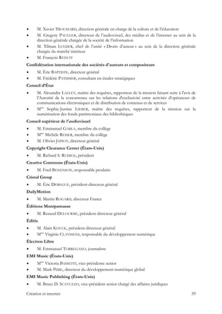 M. Xavier TROUSSARD, direction générale en charge de la culture et de l’éducation
M. Gregory PAULGER, directeur de l’audiovisuel, des médias et de l’internet au sein de la
direction générale chargée de la société de l’information
M. Tilman LUEDER, chef de l’unité « Droits d’auteur » au sein de la direction générale
chargée du marché intérieur
M. François RENUIT
Confédération internationale des sociétés d'auteurs et compositeurs
M. Éric BAPTISTE, directeur général
M. Frédéric PATISSIER, consultant en études stratégiques
Conseil d’État
M. Alexandre LALLET, maître des requêtes, rapporteur de la mission faisant suite à l'avis de
l'Autorité de la concurrence sur les relations d'exclusivité entre activités d'opérateurs de
communications électroniques et de distribution de contenus et de services
Mme
Sophie-Justine LIEBER, maître des requêtes, rapporteur de la mission sur la
numérisation des fonds patrimoniaux des bibliothèques
Conseil supérieur de l'audiovisuel
M. Emmanuel GABLA, membre du collège
Mme
Michèle REISER, membre du collège
M. Olivier JAPIOT, directeur général
Copyright Clearance Center (États-Unis)
M. Richard S. RUDICK, président
Creative Commons (États-Unis)
M. Fred BENENSON, responsable produits
Cristal Group
M. Éric DEBEGUE, président-directeur général
DailyMotion
M. Martin ROGARD, directeur France
Éditions Montparnasse
M. Renaud DELOURME, président-directeur général
Éditis
M. Alain KOUCK, président-directeur général
Mme
Virginie CLAYSSENS, responsable du développement numérique
Électron Libre
M. Emmanuel TORREGANO, journaliste
EMI Music (États-Unis)
Mme
Victoria BASSETTI, vice-présidente senior
M. Mark PIIBE, directeur du développement numérique global
EMI Music Publishing (États-Unis)
M. Bruce D. SCAVUZZO, vice-président senior chargé des affaires juridiques
Création et internet 59
 