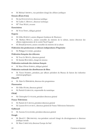 M. Michael ABITBOL, vice-président chargé des affaires juridiques
Emusic (États-Unis)
M. Joel SCHOENFELD, directeur juridique
M. Cedric C. DENIAU, directeur technique
Mme
Fran MADY, avocate
Eurocinéma
M. Yvon THIEC, délégué général
Experts
M. Gilles BABINET, ancien dirigeant fondateur de Musiwave
M. Mathieu BINEAU, ancien conseiller du ministre de la culture, ancien directeur des
affaires réglementaires de la société Neuf Cegetel
M. Donald JENKINS, ancien conseiller du ministre de la culture
Fédération des producteurs et éditeurs indépendants d'Aquitaine
M. Philippe COUDERC, président
Fédération française des télécoms
M. Yves LE MOUËL, directeur général
M. Sinclair BESOMBES, chargé de mission
Fédération nationale des cinémas français
M. Marc-Olivier SEBBAG, délégué général
Fédération nationale des distributeurs de films
M. Victor HADIDA, président, par ailleurs président du Bureau de liaison des industries
cinématographiques
FilmoTV
M. Alain LE DIBERDER, directeur des programmes
Flammarion
M. Gilles HAERI, directeur général
M. Patrick GAMBACHE, responsable du numérique
FNAC
M. Christophe CUVILLIER, président-directeur général
France Télévisions
M. Patrick DE CAROLIS, président-directeur général
M. Laurent SOULOUMIAC, directeur général de France Télévisions Interactive
Gallimard
M. Antoine GALLIMARD, président-directeur général
Google
M. David C. DRUMMOND, vice-président exécutif chargé du développement et directeur
juridique monde
M. Mats CARDUNER, directeur Europe du Sud
60 Création et internet
 