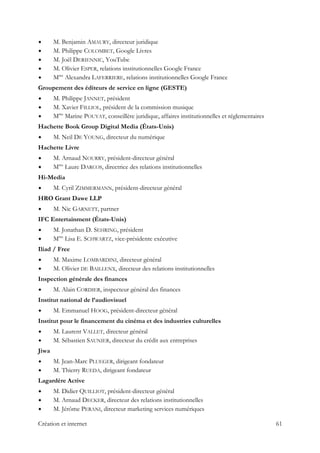 M. Benjamin AMAURY, directeur juridique
M. Philippe COLOMBET, Google Livres
M. Joël DERIENNIC, YouTube
M. Olivier ESPER, relations institutionnelles Google France
Mme
Alexandra LAFERRIERE, relations institutionnelles Google France
Groupement des éditeurs de service en ligne (GESTE)
M. Philippe JANNET, président
M. Xavier FILLIOL, président de la commission musique
Mme
Marine POUYAT, conseillère juridique, affaires institutionnelles et réglementaires
Hachette Book Group Digital Media (États-Unis)
M. Neil DE YOUNG, directeur du numérique
Hachette Livre
M. Arnaud NOURRY, président-directeur général
Mme
Laure DARCOS, directrice des relations institutionnelles
Hi-Media
M. Cyril ZIMMERMANN, président-directeur général
HRO Grant Dawe LLP
M. Nic GARNETT, partner
IFC Entertainment (États-Unis)
M. Jonathan D. SEHRING, président
Mme
Lisa E. SCHWARTZ, vice-présidente exécutive
Iliad / Free
M. Maxime LOMBARDINI, directeur général
M. Olivier DE BAILLENX, directeur des relations institutionnelles
Inspection générale des finances
M. Alain CORDIER, inspecteur général des finances
Institut national de l’audiovisuel
M. Emmanuel HOOG, président-directeur général
Institut pour le financement du cinéma et des industries culturelles
M. Laurent VALLET, directeur général
M. Sébastien SAUNIER, directeur du crédit aux entreprises
Jiwa
M. Jean-Marc PLUEGER, dirigeant fondateur
M. Thierry RUEDA, dirigeant fondateur
Lagardère Active
M. Didier QUILLIOT, président-directeur général
M. Arnaud DECKER, directeur des relations institutionnelles
M. Jérôme PERANI, directeur marketing services numériques
Création et internet 61
 