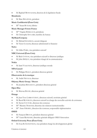 M. Raphaël MONTAGNER, direction de la législation fiscale
Mondomix
M. Marc BENAÏCHE, président
Music Confidential (États-Unis)
Mme
Susan BUTLER, éditrice
Music Manager Forum France
Mme
Virginie BORGEAUD, présidente
M. Christophe SOULARD, membre du bureau
MyMajorCompany
M. Michaël GOLDMAN, associé dirigeant
M. Victor LUGGER, directeur administratif et financier
Naïve
M. Gilles PAIRE, vice-président exécutif
NBC Universal (États-Unis)
M. Rick COTTON, vice-président exécutif et directeur juridique
M. John MCKAY, vice-président chargé de la communication
Nokia
M. Sami VALKONEN, directeur juridique monde
NPA Conseil
M. Philippe BAILLY, président-directeur général
Observatoire de la musique
M. André NICOLAS, directeur
Odyssey Music Group / Deezer
M. Jonathan BENASSAYA, président-directeur général
Open Disc
M. Morvan BOURY, directeur général
Orange
M. Jean-Yves LARROUTUROU, directeur exécutif, secrétaire général
M. Raoul ROVERATO, directeur exécutif en charge des nouvelles activités de croissance
M. Xavier COUTURE, directeur des contenus
Mme
Maxime TRABAND, directrice des relations institutionnelles
Mme
Anne STROBEL, direction des contenus, responsable réglementation
OSEO
M. François DROUIN, président-directeur général
Mme
Laure REINHART, directrice générale déléguée OSEO Innovation
Oxford University Press (États-Unis)
M. Evan R. SCHNITTMAN, vice-président chargé du développement global
Création et internet 63
 