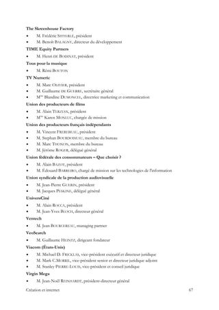 The Skreenhouse Factory
M. Frédéric SITTERLÉ, président
M. Benoît BALAGNY, directeur du développement
TIME Equity Partners
M. Henri DE BODINAT, président
Tous pour la musique
M. Rémi BOUTON
TV Numeric
M. Marc OLIVIER, président
M. Guillaume DE GUERRE, secrétaire général
Mme
Blandine DUMONCEL, directrice marketing et communication
Union des producteurs de films
M. Alain TERZIAN, président
Mme
Karen MONLUC, chargée de mission
Union des producteurs français indépendants
M. Vincent FREREBEAU, président
M. Stephan BOURDOISEAU, membre du bureau
M. Marc THONON, membre du bureau
M. Jérôme ROGER, délégué général
Union fédérale des consommateurs – Que choisir ?
M. Alain BAZOT, président
M. Édouard BARREIRO, chargé de mission sur les technologies de l'information
Union syndicale de la production audiovisuelle
M. Jean-Pierre GUERIN, président
M. Jacques PESKINE, délégué général
UniversCiné
M. Alain ROCCA, président
M. Jean-Yves BLOCH, directeur général
Ventech
M. Jean BOURCEREAU, managing partner
VeoSearch
M. Guillaume HEINTZ, dirigeant fondateur
Viacom (États-Unis)
M. Michael D. FRICKLAS, vice-président exécutif et directeur juridique
M. Mark C.MORRIL, vice-président senior et directeur juridique adjoint
M. Stanley PIERRE-LOUIS, vice-président et conseil juridique
Virgin Mega
M. Jean-Noël REINHARDT, président-directeur général
Création et internet 67
 