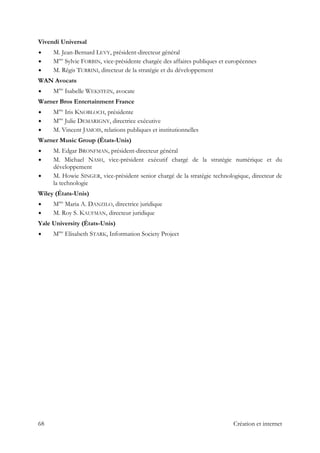 Vivendi Universal
M. Jean-Bernard LEVY, président-directeur général
Mme
Sylvie FORBIN, vice-présidente chargée des affaires publiques et européennes
M. Régis TURRINI, directeur de la stratégie et du développement
WAN Avocats
Mme
Isabelle WEKSTEIN, avocate
Warner Bros Entertainment France
Mme
Iris KNOBLOCH, présidente
Mme
Julie DEMARIGNY, directrice exécutive
M. Vincent JAMOIS, relations publiques et institutionnelles
Warner Music Group (États-Unis)
M. Edgar BRONFMAN, président-directeur général
M. Michael NASH, vice-président exécutif chargé de la stratégie numérique et du
développement
M. Howie SINGER, vice-président senior chargé de la stratégie technologique, directeur de
la technologie
Wiley (États-Unis)
Mme
Maria A. DANZILO, directrice juridique
M. Roy S. KAUFMAN, directeur juridique
Yale University (États-Unis)
Mme
Elisabeth STARK, Information Society Project
68 Création et internet
 