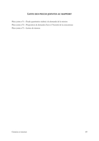 LISTE DES PIECES JOINTES AU RAPPORT
Pièce jointe n°1 – Étude quantitative réalisée à la demande de la mission
Pièce jointe n°2 – Proposition de demande d’avis à l’Autorité de la concurrence
Pièce jointe n°3 – Lettres de mission
Création et internet 69
 