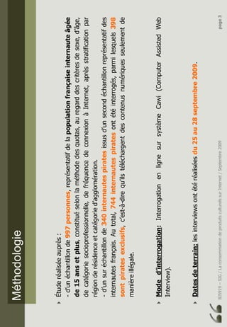 BJ5919–SIG/LaconsommationdeproduitsculturelssurInternet/Septembre2009page3
Méthodologie
Étuderéaliséeauprès:
-d’unéchantillonde997personnes,représentatifdelapopulationfrançaiseinternauteâgée
de15ansetplus,constituéselonlaméthodedesquotas,auregarddescritèresdesexe,d’âge,
decatégoriesocioprofessionnelle,defréquencedeconnexionàInternet,aprèsstratificationpar
régionderésidenceetcatégoried’agglomération.
-d’unsuréchantillonde340internautespiratesissusd’unsecondéchantillonreprésentatifdes
internautesfrançais.Autotal,744internautespiratesontétéinterrogés,parmilesquels398
sontpiratesexclusifs,c’est-à-direqu’ilstéléchargentdescontenusnumériquesseulementde
manièreillégale.
Moded’interrogation:InterrogationenlignesursystèmeCawi(ComputerAssistedWeb
Interview).
Datesdeterrain:lesinterviewsontétéréaliséesdu25au28septembre2009.
 