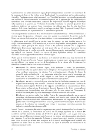 Conformément aux lettres de mission reçues, le présent rapport s'est concentré sur les secteurs de
la musique, du livre et du cinéma et de l'audiovisuel. Les conclusions et les préconisations
formulées s'appliquent donc principalement à eux. Toutefois, la mission a ponctuellement étendu
ses auditions à d'autres domaines, notamment la presse, où il apparaît que les problématiques
rencontrées sont souvent comparables. Certaines des propositions de notre rapport, notamment
celles relatives à la question de l'évolution du marché publicitaire sur internet, pourront donc
également intéresser ce secteur. Nous préconisons par ailleurs que, dans la suite des États
généraux de la presse, la diffusion numérique de la presse fasse l’objet de propositions spécifiques
étudiées en commun par le gouvernement et les instances syndicales.
Un sondage réalisé à la demande de la mission auprès d’un échantillon de 1 000 consommateurs a
montré qu’un des principaux obstacles à une plus grande consommation de services culturels
légaux sur internet était, outre leur prix, les conditions peu ergonomiques de leur accessibilité.
Le phénomène a été amplifié par la gratuité, issue du piratage, qui s’est installée au cœur des
usages de consommation. De ce point de vue, le nouveau dispositif de riposte graduée permet de
rebattre les cartes, puisqu’il rend risqué l’accès à des contenus culturels mis à disposition
illégalement. Tout risque représentant un coût pour celui qui s’y expose, il est donc devenu
inexact d’affirmer que le combat contre des services illégaux gratuits serait perdu d’avance parce
que déloyal. Au contraire, l’entrée en vigueur de cette législation ménage des conditions
favorables au développement des services culturels légaux.
Plutôt que de redouter internet et de chercher à s’y adapter tant bien que mal, il convient de
prendre les devants et d’investir l’univers numérique pour en saisir toutes les opportunités, avec
un seul objectif : se mettre au service de la création et de la culture afin de préserver les
conditions de sa diversité et de son renouvellement.
Développer les services culturels légaux, c’est permettre à toutes les productions,
notamment celles des petites et moyennes entreprises, d’accéder au marché et d’y bénéficier
d’une meilleure exposition. La mission s’est systématiquement efforcée de donner la
priorité à la diversité culturelle et aux moyens de la favoriser sur un marché numérique qui,
dans tous les secteurs, s’est révélé jusqu’à ce jour fauteur de positions dominantes,
accélérateur de concentrations et agent d’uniformisation de la culture.
Développer les services culturels légaux, c’est faciliter la circulation des contenus dans le
respect des droits qui y sont attachés. La mission n’a donc pas reculé devant l’obstacle du
réexamen de nos régimes de droits et des rapports entre éditeurs de services et ayant-droits.
Pour assurer un haut niveau de protection du droit d’auteur et des droits voisins, elle est
convaincue que des évolutions sont nécessaires afin de tenir compte de l’émergence de
services innovants pour répondre à des usages culturels sans cesse renouvelés.
Développer ces services enfin, c’est faciliter l’entrée des industries culturelles sur un marché
numérique où elles ont certes beaucoup à craindre, mais surtout tout à gagner. La mission
propose donc de mobiliser tous les instruments d’intervention à la disposition des pouvoirs
publics afin d’accompagner la transition en cours, dans l’intérêt bien compris de chacun des
acteurs de la création, en particulier des petites et moyennes entreprises, comme des
industries culturelles dans leur ensemble.
Investir l’univers numérique doit ainsi nous permettre de garantir à nouveau la rémunération des
acteurs de la création, le financement de celle-ci et un partage équitable de la valeur. De
nombreux services innovants, conçus et développés pour répondre à des usages nouveaux,
proposent des modèles économiques qui n’assurent pas encore une rémunération satisfaisante
des créateurs. Il est bien sûr nécessaire de laisser ce marché parvenir à maturité pour mesurer
cette valeur nouvelle qui se crée sous nos yeux. Mais il est tout aussi important de réfléchir à la
répartition de cette valeur au profit des créateurs de façon à préserver les conditions de la
création et de sa diversité.
2 Création et internet
 