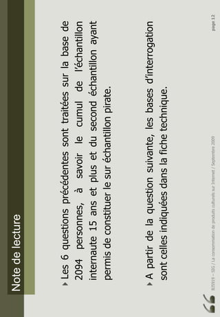 BJ5919–SIG/LaconsommationdeproduitsculturelssurInternet/Septembre2009page12
Notedelecture
Les6questionsprécédentessonttraitéessurlabasede
2094personnes,àsavoirlecumuldel’échantillon
internaute15ansetplusetdusecondéchantillonayant
permisdeconstituerlesuréchantillonpirate.
Apartirdelaquestionsuivante,lesbasesd’interrogation
sontcellesindiquéesdanslafichetechnique.
 