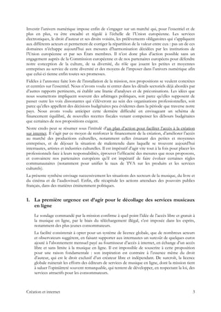 Investir l’univers numérique impose enfin de s’engager sur un marché qui, pour l’essentiel et de
plus en plus, va être encadré et régulé à l’échelle de l’Union européenne. Les services
électroniques, le droit d’auteur et ses droits voisins, les prélèvements obligatoires qui s’appliquent
aux différents acteurs et permettent de corriger la répartition de la valeur entre eux : pas un de ces
domaines n’échappe aujourd’hui aux mesures d’harmonisation décidées par les institutions de
l’Union européenne et par ses États membres. Il n’est donc plus d’action possible sans un
engagement auprès de la Commission européenne et de nos partenaires européens pour défendre
notre conception de la culture, de sa diversité, du rôle que jouent les petites et moyennes
entreprises au service de cette diversité et des moyens de l’imposer dans l’univers numérique afin
que celui-ci tienne enfin toutes ses promesses.
Fidèles à l’annonce faite lors de l’installation de la mission, nos propositions se veulent concrètes
et centrées sur l’essentiel. Nous n’avons voulu ni entrer dans les détails sectoriels déjà abordés par
d’autres rapports pertinents, ni établir une litanie d’analyses et de préconisations. Les idées que
nous soumettons impliquent souvent des arbitrages politiques, soit parce qu’elles supposent de
passer outre les voix dissonantes qui s’élèveront au sein des organisations professionnelles, soit
parce qu’elles appellent des décisions budgétaires peu évidentes dans la période que traverse notre
pays. Nous avons voulu anticiper cette dernière difficulté en envisageant un schéma de
financement équilibré, de nouvelles recettes fiscales venant compenser les débours budgétaires
que certaines de nos propositions exigent.
Notre credo peut se résumer sous l’intitulé d’un plan d’action pour faciliter l’accès à la création
sur internet. Il s’agit par ce moyen de renforcer le financement de la création, d’améliorer l’accès
au marché des productions culturelles, notamment celles émanant des petites et moyennes
entreprises, et de déjouer la situation de malentendu dans laquelle se trouvent aujourd’hui
internautes, artistes et industries culturelles. Il est impératif d’agir vite tout à la fois pour placer les
professionnels face à leurs responsabilités, éprouver l’efficacité des mesures que nous proposons,
et convaincre nos partenaires européens qu’il est impératif de faire évoluer certaines règles
communautaires (notamment pour unifier le taux de TVA sur les produits et les services
culturels).
La présente synthèse envisage successivement les situations des secteurs de la musique, du livre et
du cinéma et de l’audiovisuel. Enfin, elle récapitule les actions attendues des pouvoirs publics
français, dans des matières éminemment politiques.
1. La première urgence est d’agir pour le décollage des services musicaux
en ligne
Le sondage commandé par la mission confirme à quel point l’idée de l’accès libre et gratuit à
la musique en ligne, par le biais du téléchargement illégal, s’est imposée dans les esprits,
notamment des plus jeunes consommateurs.
La facilité consisterait à opter pour un système de licence globale, que de nombreux acteurs
et observateurs suggèrent, en faisant supporter aux internautes un surcoût de quelques euros
ajouté à l’abonnement mensuel payé au fournisseur d’accès à internet, en échange d’un accès
libre et sans limite à la musique en ligne. Il est impossible de souscrire à cette proposition
pour une raison fondamentale : son inspiration est contraire à l’essence même du droit
d’auteur, qui est le droit exclusif d’un créateur libre et indépendant. De surcroît, la licence
globale ruinerait les efforts des éditeurs de services de musique en ligne, dont la mission tient
à saluer l’opiniâtreté souvent remarquable, qui tentent de développer, en respectant la loi, des
services attractifs pour les consommateurs.
Création et internet 3
 