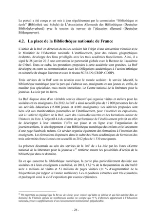 Le portail a été conçu et est mis à jour régulièrement par la commission “Bibliothèque et
école” (Bibliothek und Schule) de L’Association Allemande des Bibliothèques (Deutscher
Bibliotheksverband) avec le soutien du serveur de l’éducation allemand (Deutscher
Bildungsserver).
4.2. La place de la Bibliothèque nationale de France
L’action de la BnF en direction du milieu scolaire fait l’objet d’une convention triennale avec
le Ministère de l’Education nationale. L’établissement, pour des raisons géographiques
évidentes, développe des liens privilégiés avec les trois académies franciliennes. Ainsi, il a
signé le 28 janvier 2013 une convention de partenariat globale avec le Recteur de l’académie
de Créteil. Dans ce cadre, les prestations proposées à cette académie sont gratuites. La BnF
développe en outre sa communication avec les Délégations académiques à l’action artistique
et culturelle de chaque Rectorat et avec le réseau SCEREN (CRDP, CDDP).
Trois services de la BnF sont en relation avec le monde scolaire : le service éducatif, la
bibliothèque numérique pour la part qui s’adresse aux enseignants et aux jeunes et, enfin, de
manière plus spécialisée, mais moins immédiate, Le Centre national de la littérature pour la
jeunesse- La Joie par les livres.
La BnF dispose donc d’un véritable service éducatif qui organise visites et ateliers pour les
scolaires et les enseignants. En 2012, la BnF a ainsi accueilli plus de 19 000 personnes lors de
ses activités éducatives (15 000 jeunes et 4 000 enseignants). Les activités proposées sont
liées soit aux manifestations ponctuelles de l’établissement, pour l’essentiel les expositions,
soit à l’activité régulière de la BnF, avec des visites-découvertes et des formations autour de
l’histoire du livre. L’objectif 4.4 du contrat de performance de l’établissement prévoit en effet
de développer à leur intention l’offre sur place et en ligne avec l’organisation de
journées/enfants, le développement d’une Bibliothèque numérique des enfants et le lancement
d’une page Facebook enfants. Ce service organise également des formations à l’intention des
enseignants. Les formations dispensées dans le cadre des Plans académiques de formation des
trois universités franciliennes ont accueilli en 2012 plus de 1 330 enseignants.
La présence désormais au sein des services de la BnF de « La Joie par les livres »/Centre
national de la littérature pour la jeunesse »21
renforce encore les possibilités d’action de la
bibliothèque dans ce domaine.
En ce qui concerne la bibliothèque numérique, la partie plus particulièrement destinée aux
scolaires et à leurs enseignants a mobilisé, en 2012, 15,2 % de la fréquentation du site bnf.fr
avec 4 millions de visites et 53 millions de pages visitées (11 % d’augmentation de la
fréquentation par rapport à l’année antérieure). Les expositions virtuelles sont très consultées
et prolongent ainsi la vie d’expositions par essence éphémères.
21
On regrettera au passage que la Revue des livres pour enfants qu’édite ce service et qui fait autorité dans ce
domaine de l’édition depuis de nombreuses années ne compte que 9 % d’abonnés appartenant à l’Education
nationale, preuve supplémentaire d’un cloisonnement institutionnel préjudiciable.
- 26 -
 